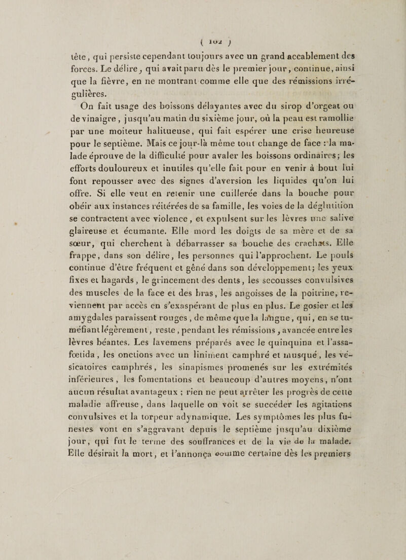 ( lu^ ) têle, qui persisie cependant toujours avec un grand accablement des forces. Le délire^ qui avait paru dès le premier jour, continue, ainsi que la fièvre, en ne montrant comme elle que des rémissions irré¬ gulières. On fait usage des boissons délayantes avec du sirop d’orgeat ou de vinaigre , jusqu’au malin du sixième jour, où la peau est ramollie par une moiteur halitueuse, qui fait espérer une crise heureuse pour le septième. Mais ce jour-là même tout change de face : la ma¬ lade éprouve de la difficulté pour avaler les boissons ordinaires; les efforts douloureux et inutiles qu’elle fait pour en venir à bout lui font repousser avec des signes d’aversion les liquides qu’on lui offre. Si elle veut en retenir une cuillerée dans la bouche pour obéir aux instances réitérées de sa famille, les voies de la déglutition se contractent avec violence, et expulsent sur les lèvres une salive glaireuse et écumante. Elle mord les doigts de sa mère et de sa sœur, qui cherchent à débarrasser sa bouche des crachas. Elle frappe, dans son délire, les personnes qui l’approchent. Le pouls continue d’être fréquent et gêné dans son développement; les yeux fixes et hagards, le grincement des dents, les secousses convulsives des muscles de la face et des bras, les angoisses de la poitrine, re¬ viennent par accès en s'exaspérant de plus en plus. Le gosier et les amygdales paraissent rouges , de même que la langue, qui, en se tu¬ méfiant légèrement, reste , pendant les rémissions y avancée entre les lèvres béantes. Les lavemens préparés avec le quinquina et i’assa- fœtida , les onctions avec un liniment camphré et musqué, les vé¬ sicatoires camphrés, les sinapismes promenés sur les extrémités inférieures, les fomentations et beaucoup d’autres moyens, n'ont aucun résultat avantageux ; rien ne peut arrêter les progrès de cette maladie affreuse, dans laquelle on voit se succéder ies agitations convulsives et la torpeur adynamique. Les symptômes les plus fu¬ nestes vont en s’aggravant depuis le septième jusqu’au dixième jour, qui fut le terme des souffrances et de la vie de lu malade. Elle désirait la mort, et l’annonça comme certaine dès les premiers