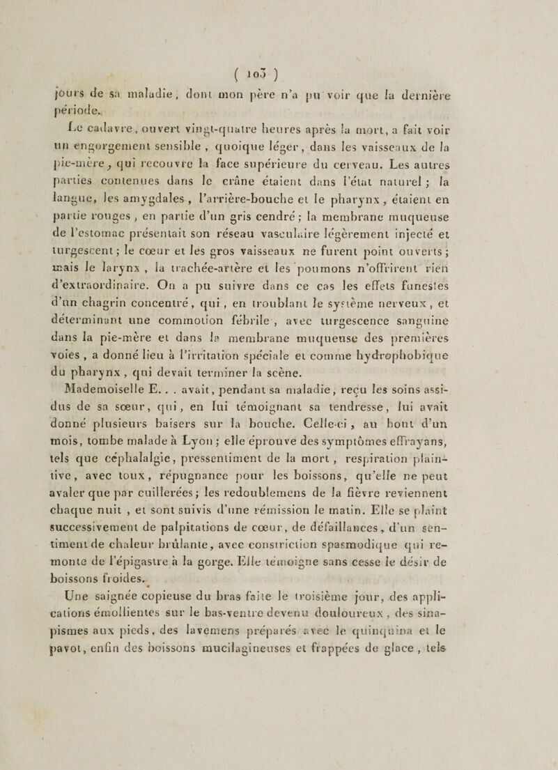 ( ) jours de sa maladie, dont mon père n’a pu voir que la dernière période. Le cadavre, ouvert vingt-quatre heures après la mort, a fait voir un engorgement sensible , quoique léger, dans les vaisseaux de la pie-mère, qui recouvre la face supérieure du cerveau. Les autres parties contenues dans le crâne étaient dans l’état naturel ; la langue, les amygdales, l'arrière-bouche et le pharynx, étaient en partie rouges , en partie d’un gris cendré; la membrane muqueuse de l’estomac présentait son réseau vasculaire légèrement injecté et turgescent; le cœur et les gros vaisseaux ne furent point ouverts; mais le larynx, la trachée-artère et les poumons n’offrirent rien d’extraordinaire. On a pu suivre dans ce cas les effets funestes d’un chagrin concentré, qui , en troublant le système nerveux, et déterminant une commotion fébrile , avec turgescence sanguine dans la pie-mère et dans la membrane muqueuse des premières voies , a donné lieu à l’irritation spéciale et comme hydrophobique du pharynx, qui devait terminer la scène. Mademoiselle E. . . avait, pendant sa maladie, reçu les soins assi¬ dus de sa sœur, qui, en lui témoignant sa tendresse, lui avait donné pdusieurs baisers sur la bouche. Celle-ci , au bout d’un mois, tombe malade à Ly on ; elle éprouve des symptômes effrayans, tels que céphalalgie, pressentiment de la mort, respiration plain¬ tive, avec toux, répugnance pour les boissons, qu’elle ne peut avaler que par cuillerées; les redoublemens de la fièvre reviennent chaque nuit , et sont suivis d’une rémission le matin. Elle se plaint successivement de palpitations de cœur, de défaillances, d’un sen¬ timent de chaleur brûlante, avec constriction spasmodique qui re¬ monte de l’épigastre h la gorge. Elle témoigne sans cesse le désir de boissons froides. Une saignée copieuse du bras faite le troisième jour, des appli¬ cations émollientes sur le bas-ventre devenu douloureux , des sina¬ pismes aux pieds, des Iavemens préparés avec le quinquina et le pavot, enfin des boissons mucilagineuses et frappées de glace , tek