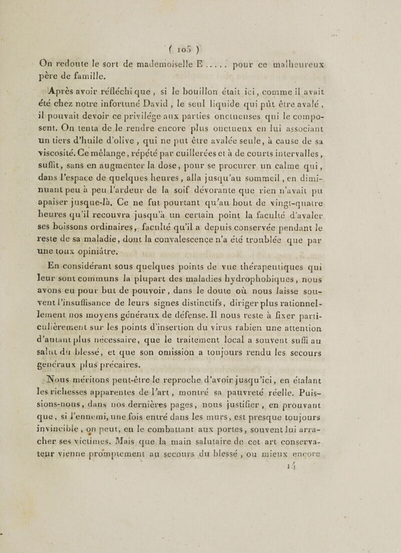 ( 10!) ) On redoute le sort de mademoiselle E. pour ce malheureux père de famille. Après avoir réfléchi que , si îe bouillon était ici, comme il avait été chez notre infortuné David , le seul liquide qui put être avalé , il pouvait devoir ce privilège aux parties onctueuses qui le compo¬ sent. On tenta de le rendre encore plus onctueux en lui associant un tiers d’huile d’olive , qui ne put être avalée seule, à cause de sa viscosité. Ce mélange, répété par cuillerées et à de courts intervalles , suffit, sans en augmenter la dose, pour se procurer un calme qui, dans l’espace de quelques heures, alla jusqu’au sommeil, en dimi¬ nuant peu à peu l’ardeur de la soif dévorante que rien n’avait pu apaiser jusque-là. Ce ne fut pourtant qu'au bout de vingt-quatre heures qu’il recouvra jusqu’à un certain point la faculté d’avaler ses boissons ordinaires, faculté qu’il a depuis conservée pendant le reste de sa maladie, dont la convalescence n’a été troublée que par une toux opiniâtre. En considérant sous quelques points de vue thérapeutiques qui leur sont communs la plupart des maladies hydrophobiques , nous avons eu pour but de pouvoir, dans le doute où nous laisse sou¬ vent l’insufîisance de leurs signes distinctifs, diriger plus rationnel¬ lement nos moyens généraux de défense. Il nous reste à fixer parti¬ culièrement sur les points d’insertion du virus rabien une attention d’autant plus nécessaire, que le traitement local a souvent suffi au salut du blessé, et que son omission a toujours rendu les secours généraux plus précaires. Nous méritons peut-être le reproche d’avoir jusqu’ici, en étalant les richesses apparentes de Part, montré sa pauvreté réelle. Puis¬ sions-nous, dans nos dernières pages, nous justifier , en prouvant que, si l’ennemi, une fois entré dans les murs, est presque toujours invincible, on peut, en le combattant aux portes, souvent lui arra¬ cher ses victimes. Mais que la main salutaire de cet art conserva¬ teur vienne promptement au secours du blessé , ou mieux encore j 4