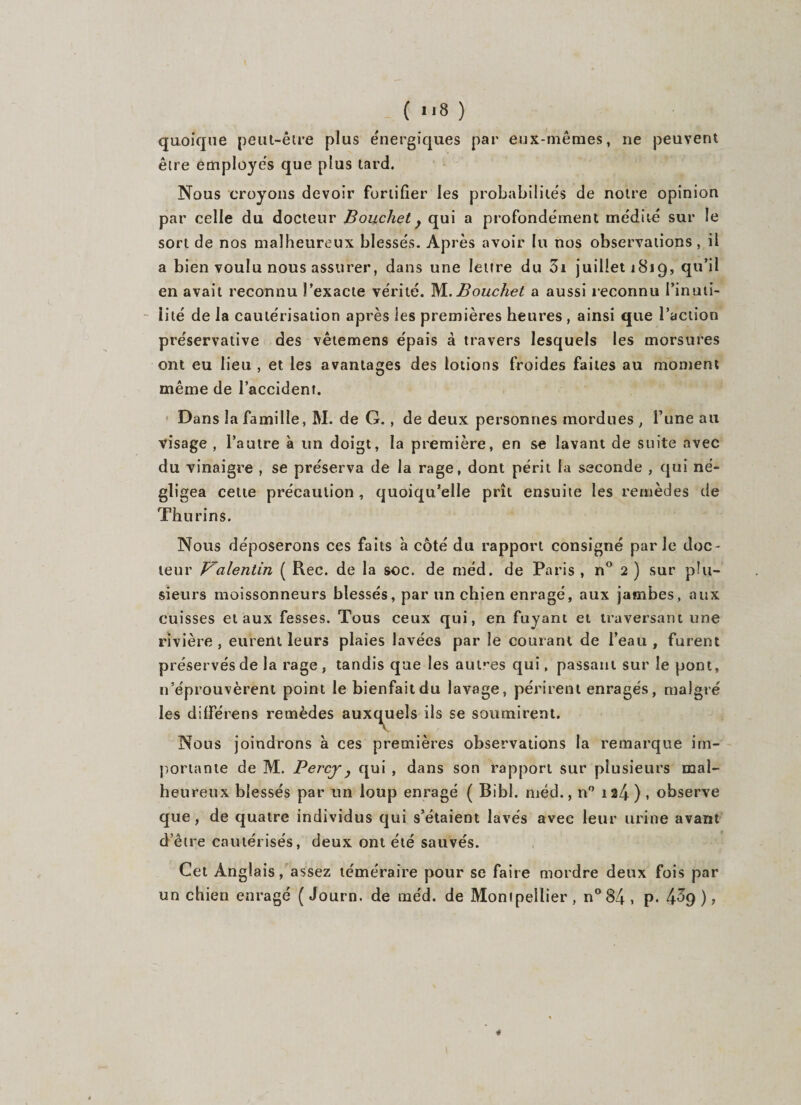 quoique peut-être plus énergiques par eux-mêmes, ne peuvent être employés que plus lard. Nous croyons devoir fortifier les probabilités de notre opinion par celle du docteur Bouchet y qui a profondément médité sur le sort de nos malheureux blessés. Après avoir lu nos observations, il a bien voulu nous assurer, dans une lettre du 3i juillet 1819, qu’il en avait reconnu l’exacte vérité. M. Bouchet a aussi reconnu l’inuti¬ lité de la cautérisation après les premières heures , ainsi que l’action préservative des vêtemens épais à travers lesquels les morsures ont eu lieu , et les avantages des lotions froides faites au moment même de l’accident. Dans la famille, M. de G. , de deux personnes mordues , l’une au visage, l’autre à un doigt, la première, en se lavant de suite avec du vinaigre , se préserva de la rage, dont périt la seconde , qui né¬ gligea cette précaution, quoiqu’elle prît ensuite les remèdes de Thurins. Nous déposerons ces faits h côté du rapport consigné parle doc¬ teur J^alentin ( Rec. de la soc. de méd. de Paris , n° 2 ) sur plu¬ sieurs moissonneurs blessés, par un chien enragé, aux jambes, aux cuisses et aux fesses. Tous ceux qui, en fuyant et traversant une rivière , eurent leurs plaies lavées par le courant de l’eau , furent préservés de la rage . tandis que les autres qui, passant sur le pont, n’éprouvèrent point le bienfaitdu lavage, périrent enragés, malgré les différens remèdes auxquels ils se soumirent. Nous joindrons à ces premières observations la remarque im¬ portante de M. Percj, qui , dans son rapport sur plusieurs mal¬ heureux blessés par un loup enragé ( Bib 1. méd., n° 1 a4 ) , observe que, de quatre individus qui s’étaient lavés avee leur urine avant d’être cautérisés, deux ont été sauvés. Cet Anglais, assez téméraire pour se faire mordre deux fois par un chien enragé (Journ. de méd. de Montpellier, n°84, p. 4%)?