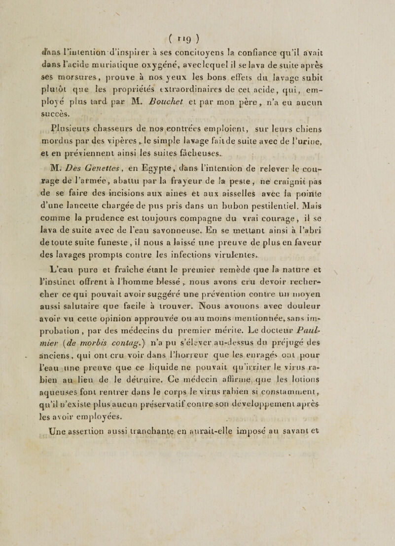 ( rl9 ) dans. l'intention d’inspirer à ses concitoyens îa confiance qu’il avait dans 1 acide muriatique oxygéné, avec lequel il se lava de suite après ses morsures, prouve à nos yeux les bons effets du lavage subit plutôt que les propriétés extraordinaires de cet acide, qui, em¬ ployé plus tard par M. Bouchet et par mon père, n’a eu aucun succès. PI usieurs chasseurs de nos contrées emploient, sur leurs chiens mordus par des vipères ,. le simple lavage fait de suite avec de l’urine, et en préviennent ainsi les suites fâcheuses. M. Des Genettes, en Egypte, dans l’intention de relever le cou¬ rage de l’armée, abattu par la frayeur de îa peste, ne craignit pas de se faire des incisions aux aines et aux aisselles avec la pointe d’une lancette chargée de pus pris dans un bubon pestilentiel. Mais comme la prudence est toujours compagne du vrai courage, il se lava de suite avec de l’eau savonneuse. En se mettant ainsi à l’abri de toute suite funeste , il nous a laissé une preuve de plus en faveur des lavages prompts contre les infections virulentes. L’eau pure et fraîche étant le premier remède que la nature et ^ l’instinct offrent à l’homme blessé , nous avons cru devoir recher¬ cher ce qui pouvait avoir suggéré une prévention contre un moyen aussi salutaire que facile à trouver. Nous avouons avec douleur avoir vu celte opinion approuvée on au moins mentionnée, sans im¬ probation , par des médecins du premier mérite. Le docteur Paul- miei• [de morbis contag.) n’a pu s’élever au-dessus du préjugé des anciens, qui ont cru voir dans l’horreur que les enragés ont pour i’eau une preuve que ee liquide ne pouvait qu’irriter le virus ra- bien au lieu de le détruire. Ce médecin affirme que les lotions aqueuses font rentrer dans le corps le virus rabien si constamment, qu’il n’existe plus aucun préservatif contre son développement après les avoir employées. Une assertion aussi tranchante en aurait-elle imposé au savant et
