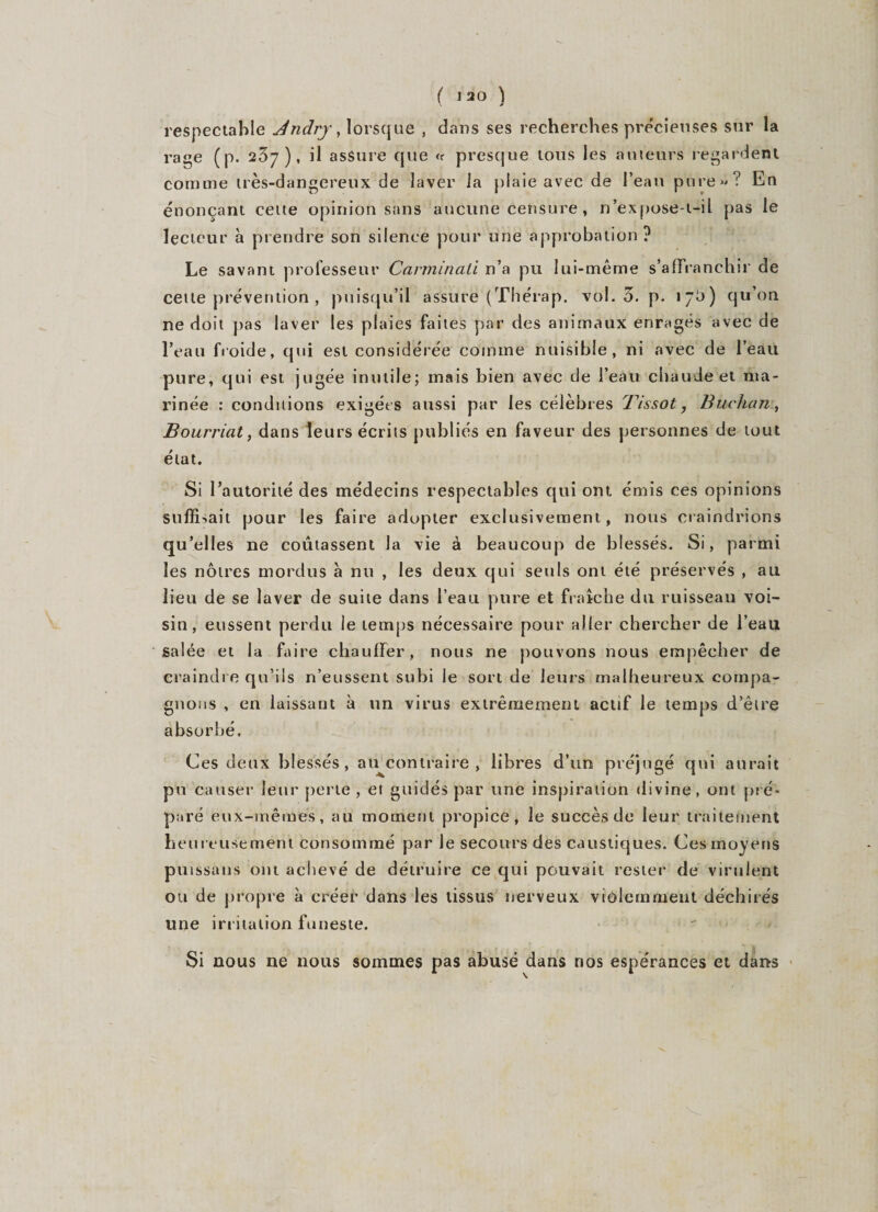 respectable Jndry, lorsque , dans ses recherches précieuses sur la rage (p. 237), il assure que &lt;r presque tous les auteurs regardent comme très-dangereux de laver ia plaie avec de l’eau pure»? En énonçant cette opinion sans aucune censure, n’expose-i-il pas le lecteur à prendre son silence pour une approbation ? Le savant professeur Canninati n’a pu lui-même s’affranchir de cette prévention , puisqu’il assure (Tfiérap. vol. 3. p. 17b) qu’on ne doit pas laver les plaies faites par des animaux enragés avec de l’eau froide, qui est considérée comme nuisible, ni avec de l’eau pure, qui est jugée inutile; mais bien avec de l’eau chaude et nta- rinée : conditions exigées aussi par les célèbres Tissot, Buchan, Bourriat, dans leurs écrits publiés en faveur des personnes de tout état. Si l’autorité des médecins respectables qui ont émis ces opinions suffisait pour les faire adopter exclusivement, nous craindrions qu’elles ne coûtassent la vie à beaucoup de blessés. Si, parmi les noires mordus à nu , les deux qui seuls ont été préservés , au lieu de se laver de suite dans l’eau pure et fraîche du ruisseau voi¬ sin, eussent perdu le temps nécessaire pour aller chercher de l’eau salée et la faire chauffer, nous ne pouvons nous empêcher de craindre qu’ils n’eussent subi le sort de leurs malheureux compa¬ gnons , en laissant à un virus extrêmement actif le temps d’être absorbé. Ces deux blessés, au^contraire , libres d’un préjugé qui aurait pu causer leur perle , et guidés par une inspiration divine, ont pré¬ paré eux-mêmes, au moment propice, le succès de leur traitement heureusement consommé par le secours des caustiques. Ces moyens putssans ont achevé de détruire ce qui pouvait rester de virulent ou de propre à créer dans les tissus nerveux violemment déchirés une irritation funeste. Si nous ne nous sommes pas abusé dans nos espérances et dans