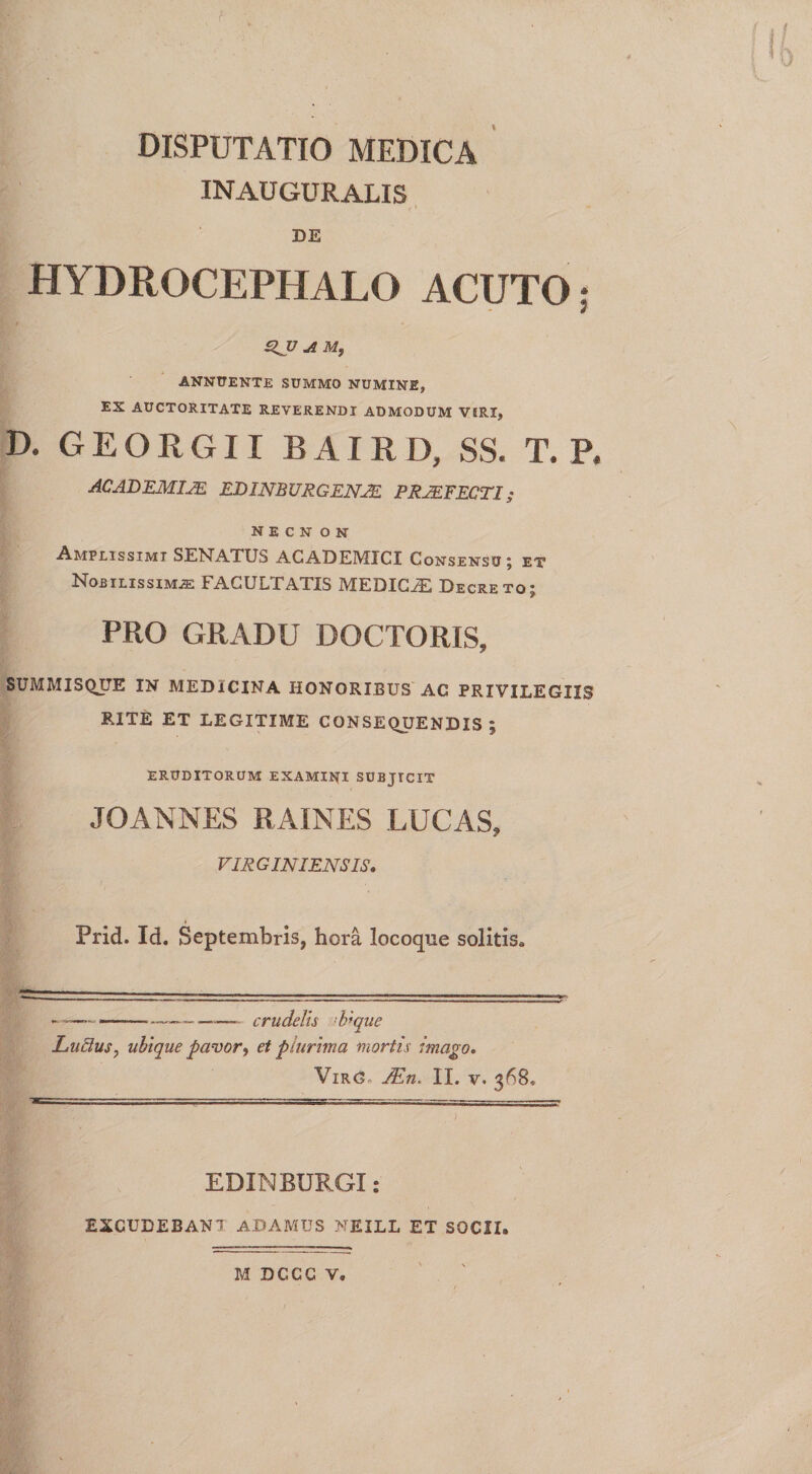 I DISPUTATIO MEDICA INAUGURALIS » i » DE HYDROCEPHALO ACUTO: £ZJJ A M, ANNUENTE SUMMO NUMINE, EX AUCTORITATE REVERENDI ADMODUM VIRI, D. GEORGII BAIRD, SS. T. P, AC AD EMIJE EDINBURGENJE PRAEFECTI; n e c n o N Amplissimi SENATUS ACADEMICI Consensu; et Nobilissimas FACULTATIS MEDICAS Decreto; PRO GRADU DOCTORIS, SUMMISQUE IN MEDICINA HONORIBUS AC PRIVILEGIIS RITE ET LEGITIME CONSEQUENDIS; ERUDITORUM EXAMINI subjicit JOANNES RAINES LUCAS, VIRGIN IENS IS, I Prid. Id. Septembris, hora locoque solitis* ----crudelis !b*que Ludus, ubique pavor^ et plurima mortis imago. Vir<T JEn, II. v. 368* E D IN BURGI: EXCUDEBANT ADAMUS NEILL ET SOCII. M DCCC V,