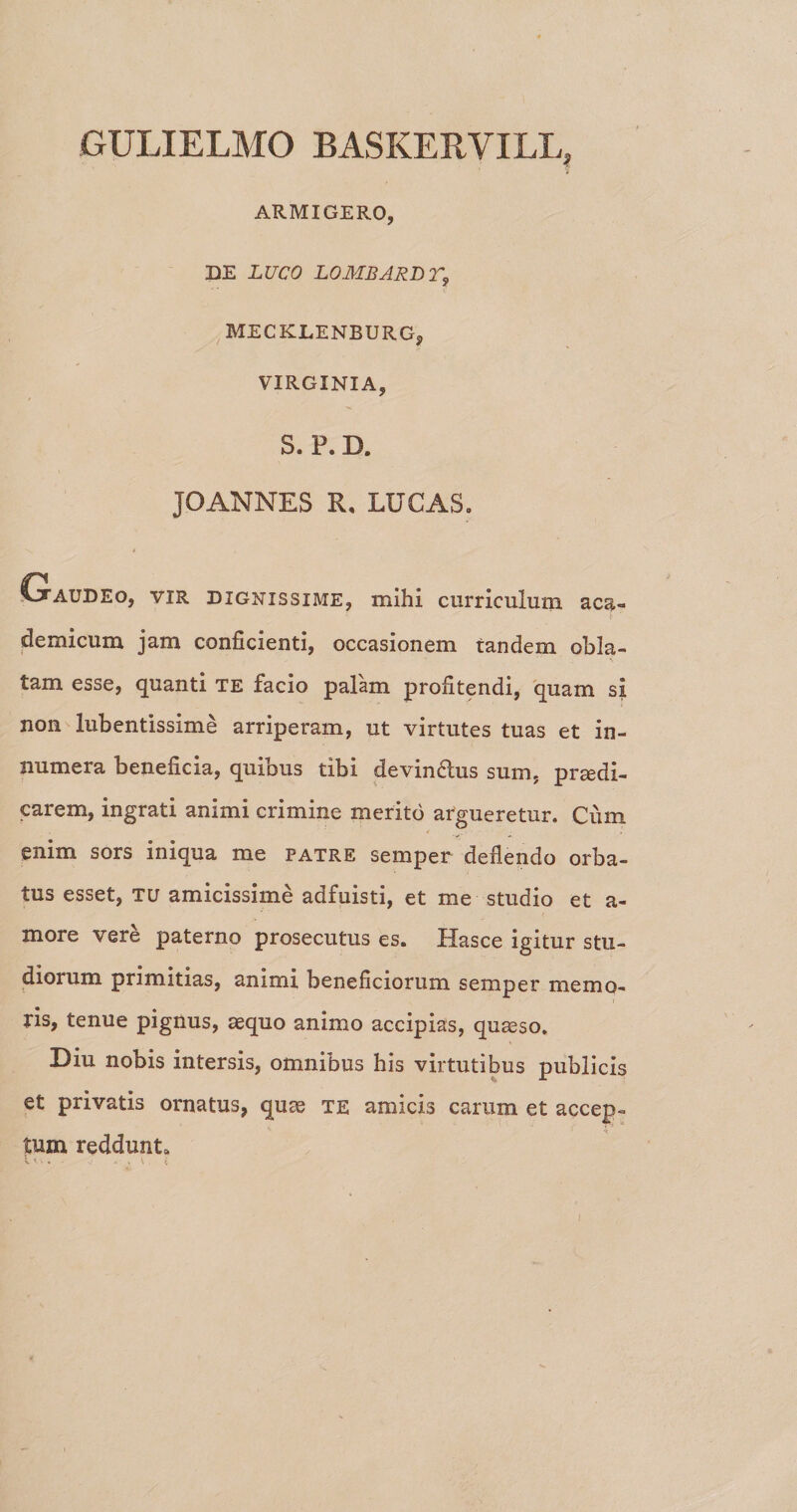 GULIELMO BASKERVILLj ARMIGERO, DE LUCO LOMBARBT, MECKLENBURG, VIRGINIA, S. P. D. JOANNES R, LUCAS. Cjtaudeo, vir dignissime, mihi curriculum aca- demicum jam conficienti, occasionem tandem obla- '' ; \ tam esse, quanti te facio palam profitendi, quam si non lubentissime arriperam, ut virtutes tuas et in¬ numera beneficia, quibus tibi devindus sum, praedi¬ carem, ingrati animi crimine merito argueretur. Cum enim sors iniqua me patre semper deflendo orba¬ tus esset, tu amicissime adfuisti, et me studio et a- xnore vere paterno prosecutus es. Hasce igitur stu¬ diorum primitias, animi beneficiorum semper memo¬ ris, tenue pignus, aequo animo accipias, quaeso. Diu nobis intersis, omnibus his virtutibus publicis et privatis ornatus, quae te amicis carum et accep¬ tum reddunt» l -■ - - * v i l