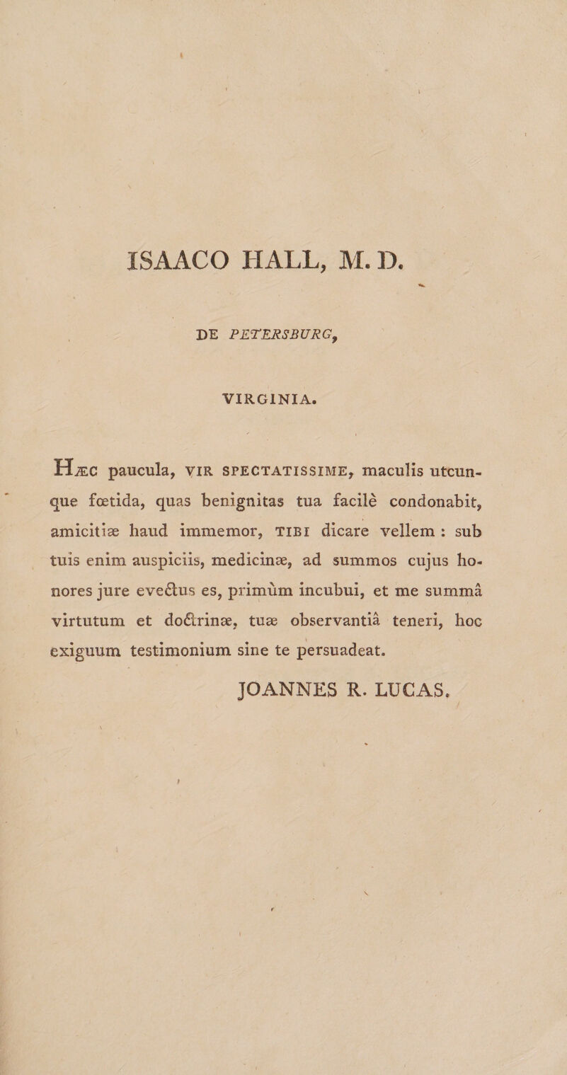 ISAACO HALL, M. D. DE PETERSBURG, VIRGINIA. Hjec paucula, vir spectatissime, maculis utcun¬ que foetida, quas benignitas tua facile condonabit, amicitiae haud immemor, tibi dicare vellem : sub tuis enim auspiciis, medicinae, ad summos cujus ho¬ nores jure eve£tus es, primum incubui, et me summa virtutum et dodlrinae, tuae observantia teneri, hoc exiguum testimonium sine te persuadeat.