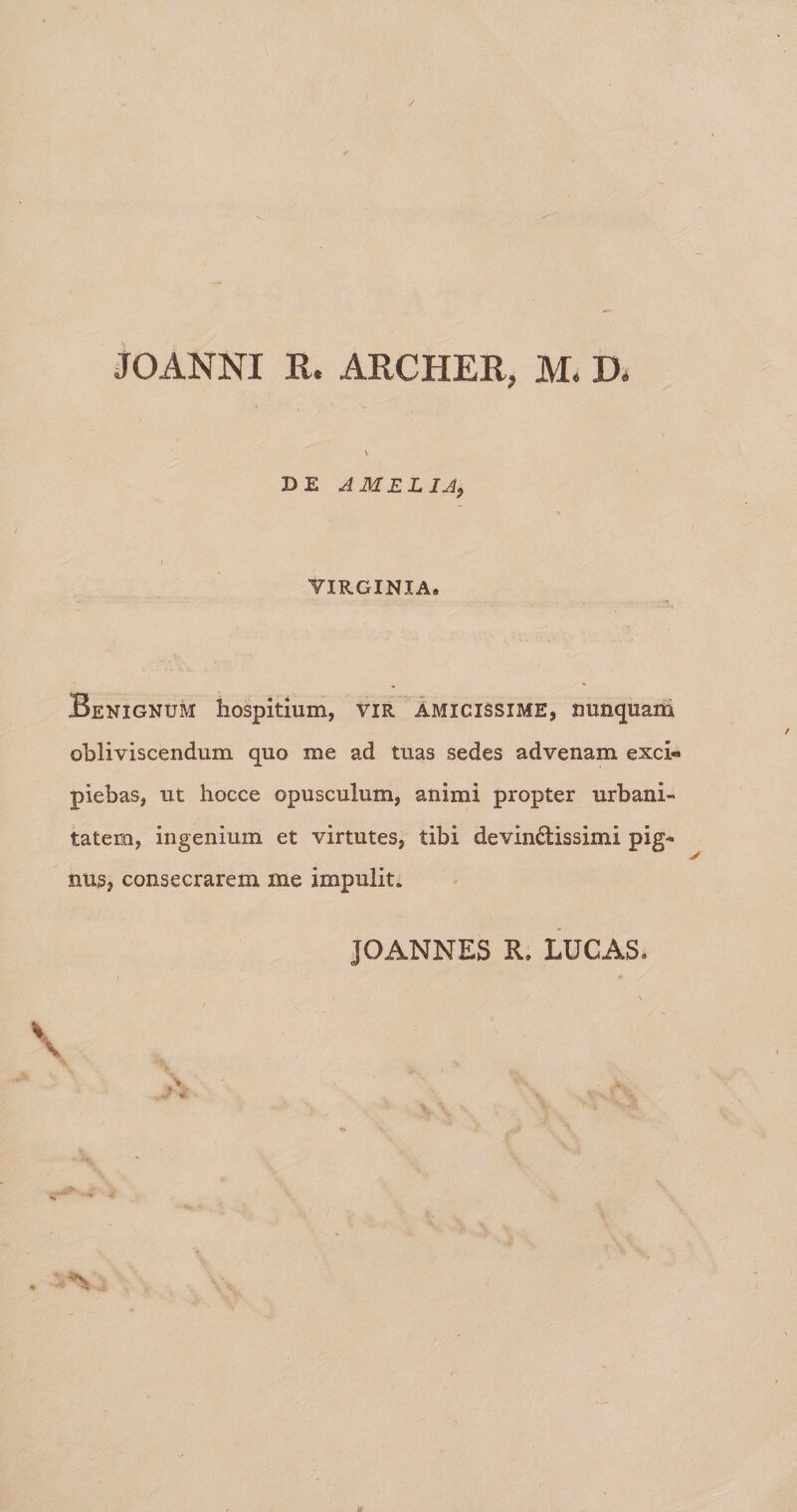 JOANNI R. ARCHER, M, D. \ DE A MELIA9 VIRGINIA. Benignum hospitium, vir Amicissime, nunquam obliviscendum quo me ad tuas sedes advenam exci« piebas, ut hocce opusculum, animi propter urbani¬ tatem, ingenium et virtutes, tibi devin£tissimi pig¬ nus, consecrarem me impulit»