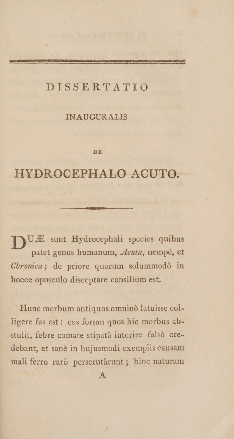 DISSERTATIO INAUGURALIS BE HYDROCEPHALO ACUTO. || UiE sunt Hydrocephali species quibus patet genus humanum, Acuta, nempe, et Chronica; de priore quorum solummodo in hocce opusculo disceptare consilium est. i Hunc morbum antiquos omnino latuisse col¬ ligere fas est: eos forsan quos hic morbus ab¬ stulit, febre comate stipata interire falso cre¬ debant, et sane in hujusmodi exemplis causam mali ferro raro perscrutarunt j hinc naturam A