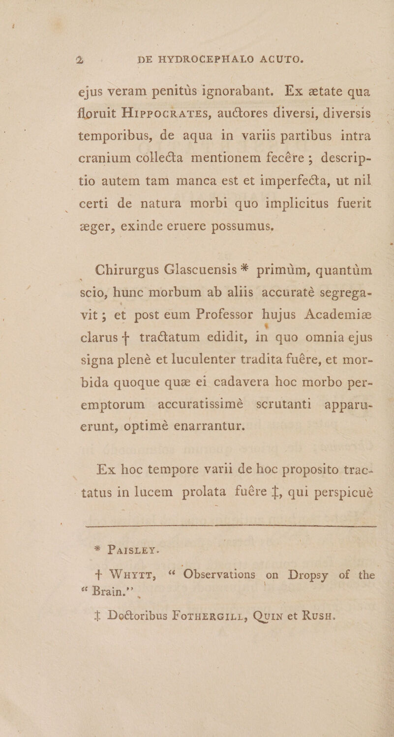 ejus veram penitus ignorabant. Ex aetate qua floruit Hippocrates, audtores diversi, diversis temporibus, de aqua in variis partibus intra cranium colledta mentionem fecere ; descrip¬ tio autem tam manca est et imperfedta, ut nil certi de natura morbi quo implicitus fuerit aeger., exinde eruere possumus. / Chirurgus Glascuensis * primum, quantum •V scio, hunc morbum ab aliis accurate segrega¬ vit ; et post eum Professor hujus Academiae ... * clarus f tractatum edidit, in quo omnia ejus signa plene et luculenter tradita fuere, et mor¬ bida quoque quae ei cadavera hoc morbo per¬ emptorum accuratissime scrutanti apparu¬ erunt, optime enarrantur. Ex hoc tempore varii de hoc proposito trac¬ tatus in lucem prolata fuere qui perspicue * Paisley. f Whytt, “ Observations on Dropsy of the “ Brain.” t Bodoribus Fothergill, Quin et Rusin