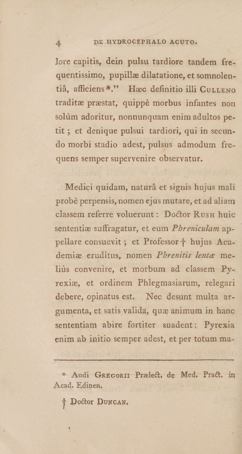 lore capitis, dein pulsu tardiore tandem fre¬ quentissime, pupillae dilatatione, et somnolen¬ tia, afficiens Haec definitio illi Culleno traditae praestat, quippe morbus infantes non solum adoritur, nonnunquam enim adultos pe¬ tit ; ct denique pulsui tardiori, qui in secun¬ do morbi stadio adest, pulsus admodum fre¬ quens semper supervenire observatur, Medici quidam, natura et signis hujus mali probe perpensis, nomen ejus mutare, et ad aliam classem referre voluerunt: Dodor Rush huic sententiae suffragatur, et eum Phreniculam ap¬ pellare consuevit ; et Professor f hujus Aca¬ demiae eruditus, nomen Phrenitis lentee me¬ lius convenire, et morbum ad classem Py- rexiae, et ordinem Phlegmasiarum, relegari debere, opinatus est. Nec desunt multa ar¬ gumenta, et satis valida, quas animum in hanc sententiam abire fortiter suadent: Pyrexia enim ab initio semper adest, et per totum ma- * Audi Gregqrix Praeled, de Med. Praft. in Acad. Edinen. f Doftor BuncaNo