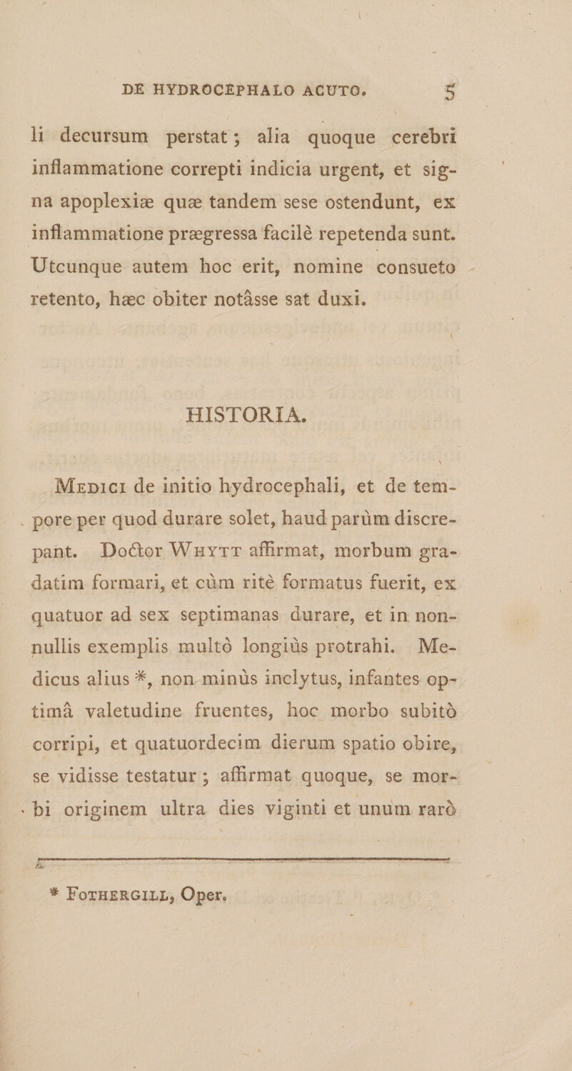 li decursum perstat; alia quoque cerebri inflammatione correpti indicia urgent, et sig¬ na apoplexiae quae tandem sese ostendunt, ex inflammatione praegressa facile repetenda sunt. Utcunque autem hoc erit, nomine consueto retento, haec obiter notasse sat duxi. HISTORIA. * - > Medici de initio hydrocephali, et de tem¬ pore per quod durare solet, haud parum discre¬ pant. Dodor Whytt affirmat, morbum gra- datim formari, et cum rite formatus fuerit, ex quatuor ad sex septimanas durare, et in non¬ nullis exemplis multo longius protrahi. Me¬ dicus alius non minus inclytus, infantes op¬ tima valetudine fruentes, hoc morbo subito corripi, et quatuordecim dierum spatio obire, se vidisse testatur ; affirmat quoque, se mor¬ bi originem ultra dies viginti et unum raro # Fqthergiel, Oper. i