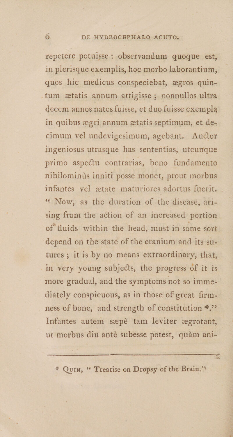 repetere potuisse : observandum quoque est, in plerisque exemplis, hoc morbo laborantium, quos hic medicus conspeciebat, aegros quin¬ tum aetatis annum attigisse ; nonnullos ultra decem annos natos fuisse, et duo fuisse exempla in quibus aegri annum aetatis septimum, et de¬ cimum vel undevigesimum, agebant. Audor ingeniosus utrasque has sententias, utcunque primo aspedlu contrarias, bono fundamento nihilominus inniti posse monet, prout morbus infantes vel aetate maturiores adortus fuerit. “ Now, as the duration of the disease, ari- sing from the adlion of an increased portion ** ' * of tluids within the head, must in some sort depend on the state of the cranium and its sa¬ tures ; it is by no means extraordinary, that, in very young subjedts, the progress of it is more gradual, and the symptoms not so imrne- diately conspicuous, as in those of great firm- ness of bone, and strength of constitution Infantes autem saepe tam leviter aegrotant, ut morbus diu ante subesse potest, quam ani- * Quin, “ Treatise on Dropsy of the Braiiu’*