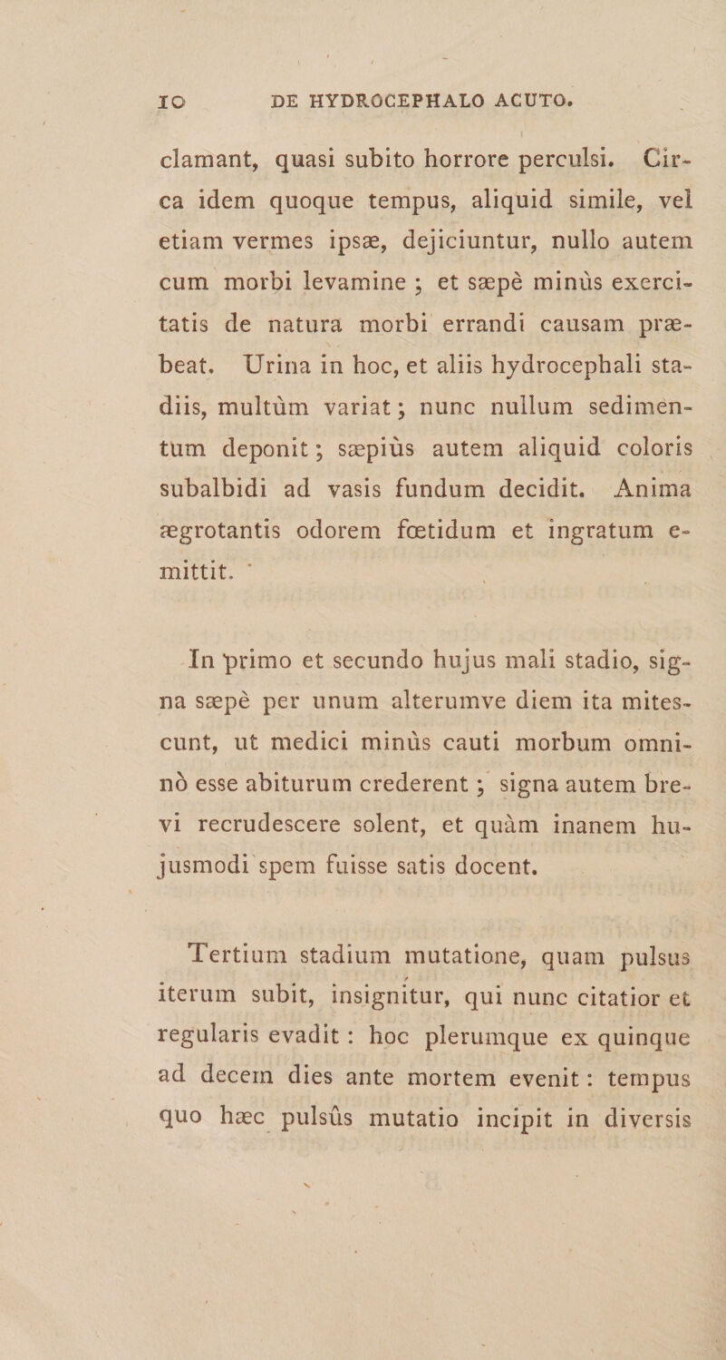 clamant, quasi subito horrore perculsi. Cir¬ ca idem quoque tempus, aliquid simile, vel etiam vermes ipsae, dejiciuntur, nullo autem cum morbi levamine ; et saepe minus exerci¬ tatis de natura morbi errandi causam prae¬ beat. Urina in hoc, et aliis hydrocephali sta¬ diis, multum variat; nunc nullum sedimen¬ tum deponit; saepius autem aliquid coloris subalbidi ad vasis fundum decidit. Anima aegrotantis odorem foetidum et ingratum e~ mittit. In primo et secundo hujus mali stadio, sig¬ na saepe per unum alterumve diem ita mites¬ cunt, ut medici minus cauti morbum omni¬ no esse abiturum crederent; signa autem bre¬ vi recrudescere solent, et quam inanem hu¬ jusmodi spem fuisse satis docent. Tertium stadium mutatione, quam pulsus * iterum subit, insignitur, qui nunc citatior et regularis evadit : hoc plerumque ex quinque ad decem dies ante mortem evenit: tempus quo haec pulsus mutatio incipit in diversis