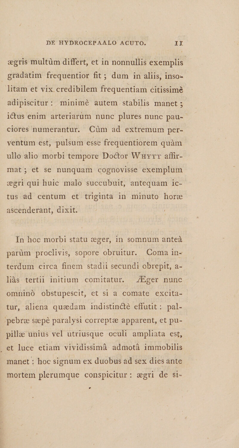 aegris multum differt, et in nonnullis exemplis gradatim frequentior fit; dum in aliis, inso¬ litam et vix. credibilem frequentiam citissime adipiscitur : minime autem stabilis manet; i&amp;us enim arteriarum nunc plures nunc pau¬ ciores numerantur. Cum ad extremum per¬ ventum est, pulsum esse frequentiorem quam ullo alio morbi tempore Dodtor Whytt affir¬ mat ; et se nunquam cognovisse exemplum aegri qui huic malo succubuit, antequam ic¬ tus ad centum et triginta in minuto horae ascenderant, dixit. In hoc morbi statu aeger, in somnum antea parum proclivis, sopore obruitur. Coma in¬ terdum circa finem stadii secundi obrepit, a- lias tertii initium comitatur. ./Eger nunc omnino obstupescit, et si a comate excita¬ tur, aliena quaedam indistin&amp;e effutit : pal¬ pebrae saepe paralysi correptae apparent, et pu¬ pillae unius vel utriusque oculi ampliata est, et luce etiam vividissima admota immobilis manet: hoc signum ex duobus ad sex dies ante mortem plerumque conspicitur : aegri de si-