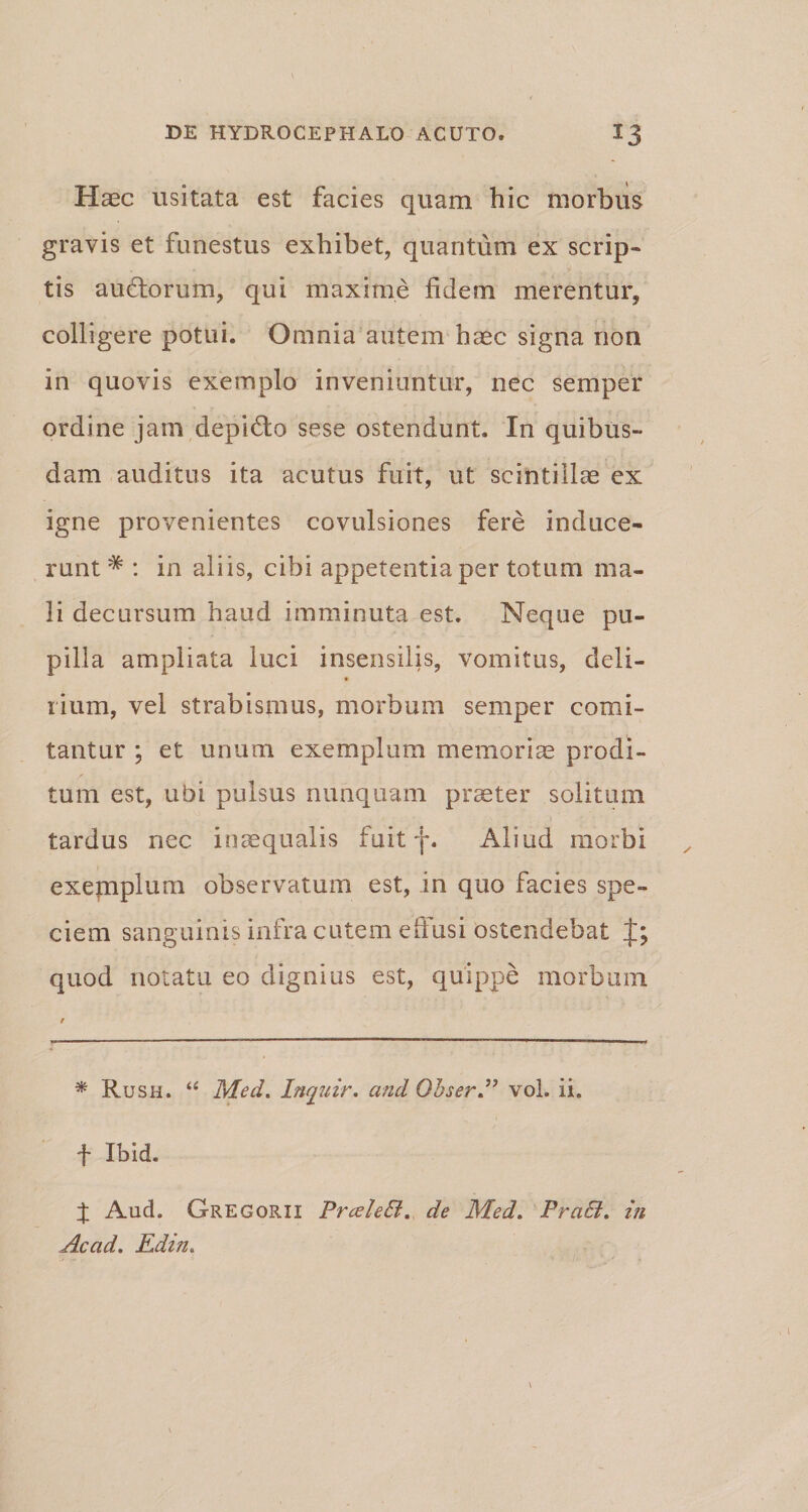 Haec usitata est facies quam hic morbus gravis et funestus exhibet, quantum ex scrip¬ tis auctorum, qui maxime fidem merentur, colligere potui. Omnia autem haec signa non in quovis exemplo inveniuntur, nec semper ordine jam depicto sese ostendunt. In quibus¬ dam auditus ita acutus fuit, ut scintillae ex igne provenientes covulsiones fere induce- runt * : in aliis, cibi appetentia per totum ma¬ li decursum haud imminuta est. Neque pu¬ pilla ampliata luci insensilis, vomitus, deli- rium, vel strabismus, morbum semper comi¬ tantur ; et unum exemplum memoriae prodi¬ tum est, ubi pulsus nunquam praeter solitum tardus nec inaequalis fuit f. Aliud morbi exepiplum observatum est, in quo facies spe¬ ciem sanguinis infra cutem effusi ostendebat quod notatu eo dignius est, quippe morbum * Rush. “ Med. Inquir. and Ohser” vol. ii. t Ibid. X And. Gregorii PrceleB. de Med. PraB. in Acad. Edin.