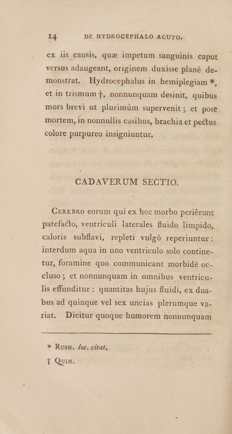 ex iis causis, quae impetum sanguinis caput versus adaugeant, originem duxisse plane de¬ monstrat. Hydrocephalus in hemiplegiam et in trismum f, nonnunquam desinit, quibus mors brevi ut plurimum supervenit; et post mortem, in nonnullis casibus, brachia et pedtus colore purpureo insigniuntur. * CADAVERUM SECTIO, Cerebro eorum qui ex hoc morbo perierunt patefa&amp;o, ventriculi laterales fluido limpido, caloris subflavi, repleti vulgo reperiuntur: interdum aqua in uno ventriculo solo contine¬ tur, foramine quo communicant morbide oc¬ cluso ; et nonnunquam in omnibus ventricu¬ lis effunditur : quantitas hujus fluidi, ex dua¬ bus ad quinque vel sex uncias plerumque va¬ riat. Dicitur quoque humorem nonnunquam * Rush. Ioc. citat* t Quin.