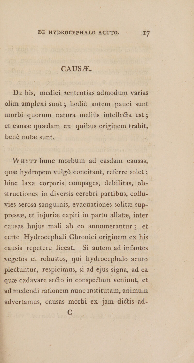 CAUSiE. De his, medici sententias admodum varias olim amplexi sunt; hodie autem pauci sunt morbi quorum natura melius intelleda est; et causas quasdam ex quibus originem trahit, bene notae sunt. Whytt hunc morbum ad easdam causas, quae hydropem vulgo concitant, referre solet; hinc laxa corporis compages, debilitas, ob¬ structiones in diversis cerebri partibus, collu¬ vies serosa sanguinis, evacuationes solitae sup¬ pressae, et injuriae capiti in partu allatae, inter causas hujus mali ab eo annumerantur ; et certe Hydrocephali Chronici originem ex his causis repetere liceat. Si autem ad infantes vegetos et robustos, qui hydrocephalo acuto plectuntur, respicimus, si ad ejus signa, ad ea quae cadavare sedo in conspectum veniunt, et ad medendi rationem nunc institutam, animum advertamus, causas morbi ex jam didis ad» G