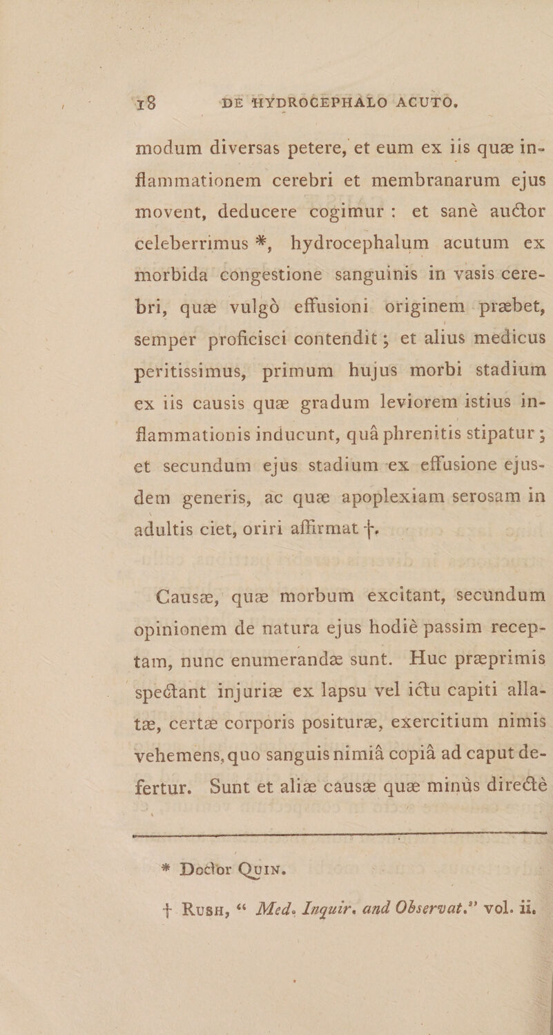 *S l8 DE HYDROCEPHALO ACUTO. modum diversas petere, et eum ex iis quae in¬ flammationem cerebri et membranarum ejus movent, deducere cogimur : et sane audior celeberrimus hydrocephalum acutum ex morbida congestione sanguinis in vasis cere¬ bri, quae vulgo effusioni originem praebet, ♦ semper proficisci contendit; et alius medicus peritissimus, primum hujus morbi stadium ex iis causis quae gradum leviorem istius in- , r flammationis inducunt, qua phrenitis stipatur ; et secundum ejus stadium ex effusione ejus¬ dem generis, ac quae apoplexiam serosam in adultis ciet, oriri affirmat f, Causae, qum morbum excitant, secundum opinionem de natura ejus hodie passim recep¬ tam, nunc enumerandae sunt. Huc praeprimis spedlant injuris ex lapsu vel iclu capiti alla¬ tae, certae corporis positurae, exercitium nimis vehemens, quo sanguis nimia copia ad caput de¬ fertur. Sunt et aliae causae quae minus diredle * Dedor Quin. f Rush, “ Medo Inquir, and Observat.* ** vol. ii.