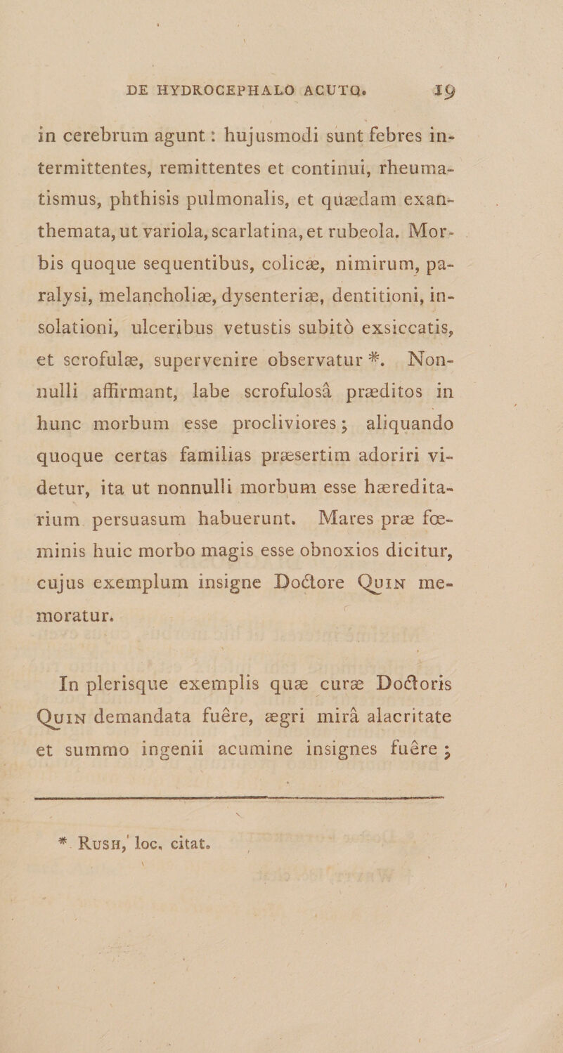 in cerebrum agunt: hujusmodi sunt febres in¬ termittentes, remittentes et continui, rheuma¬ tismus, phthisis pulmonalis, et quasdam exan¬ themata, ut variola, scarlatina, et rubeola. Mor¬ bis quoque sequentibus, colicae, nimirum, pa¬ ralysi, melancholiae, dysenteriae, dentitioni, in- solationi, ulceribus vetustis subito exsiccatis, et scrofulae, supervenire observatur Non¬ nulli affirmant, labe scrofulosa praeditos in hunc morbum esse procliviores; aliquando quoque certas familias praesertim adoriri vi¬ detur, ita ut nonnulli morbum esse haeredita- rium persuasum habuerunt. Mares prae fe¬ minis huic morbo magis esse obnoxios dicitur, cujus exemplum insigne Bodtore Quin me¬ moratur. ' , In plerisque exemplis quae curae Do&amp;oris Quin demandata fuere, aegri mira alacritate et summo ingenii acumine insignes fuere P *■ Rush, ioc, citat» \ /