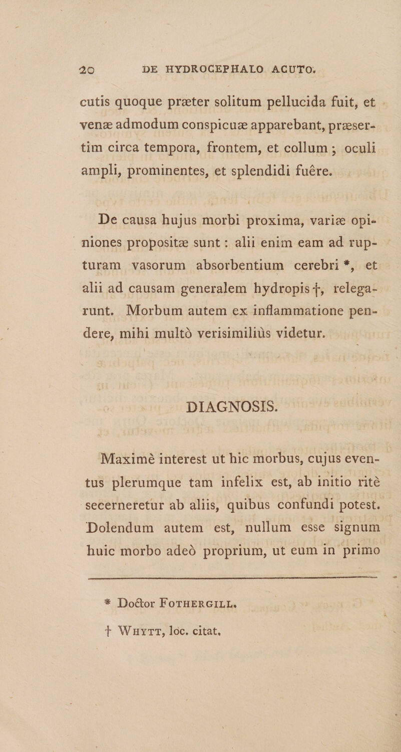 cutis quoque praeter solitum pellucida fuit, et venae admodum conspicuae apparebant, praeser¬ tim circa tempora, frontem, et collum ; oculi ampli, prominentes, et splendidi fuere. i De causa huj us morbi proxima, variae opi¬ niones propositae sunt: alii enim eam ad rup¬ turam vasorum absorbentium cerebri *, et alii ad causam generalem hydropis f, relega¬ runt. Morbum autem ex inflammatione pen¬ dere, mihi multo verisimilius videtur. DIAGNOSIS. Maxime interest ut hic morbus, cujus even¬ tus plerumque tam infelix est, ab initio rite secerneretur ab aliis, quibus confundi potest. Dolendum autem est, nullum esse signum huic morbo adeo proprium, ut eum in primo * Do£tor Fothergill. f Whytt, loc. citat.