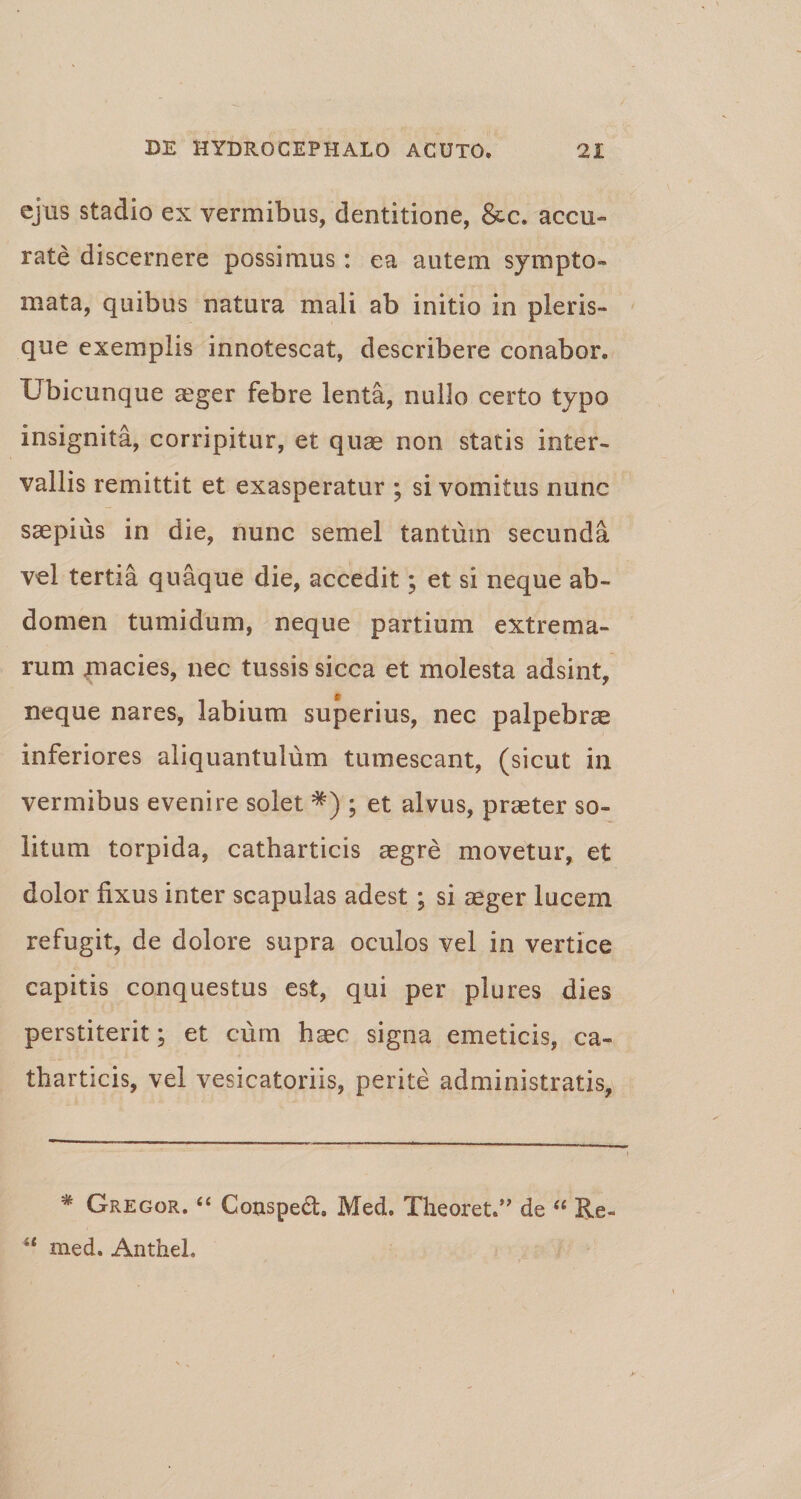 ejus stadio ex vermibus, dentitione, &amp;c. accu¬ rate discernere possimus: ea autem sympto¬ mata, quibus natura mali ab initio in pleris- que exemplis innotescat, describere conabor. Ubicunque aeger febre lenta, nullo certo typo insignita, corripitur, et quae non statis inter¬ vallis remittit et exasperatur ; si vomitus nunc saepius in die, nunc semel tantum secunda vel tertia quaque die, accedit; et si neque ab¬ domen tumidum, neque partium extrema¬ rum macies, nec tussis sicca et molesta adsint, neque nares, labium superius, nec palpebrae inferiores aliquantulum tumescant, (sicut in vermibus evenire solet *) ; et alvus, praeter so¬ litum torpida, catharticis aegre movetur, et dolor fixus inter scapulas adest; si aeger lucem refugit, de dolore supra oculos vel in vertice capitis conquestus est, qui per plures dies perstiterit; et cum haec signa emeticis, ca¬ tharticis, vel vesicatoriis, perite administratis, * Gregor. “ Couspedt. Med. Theoret.” de “ Re- med. Anthel.