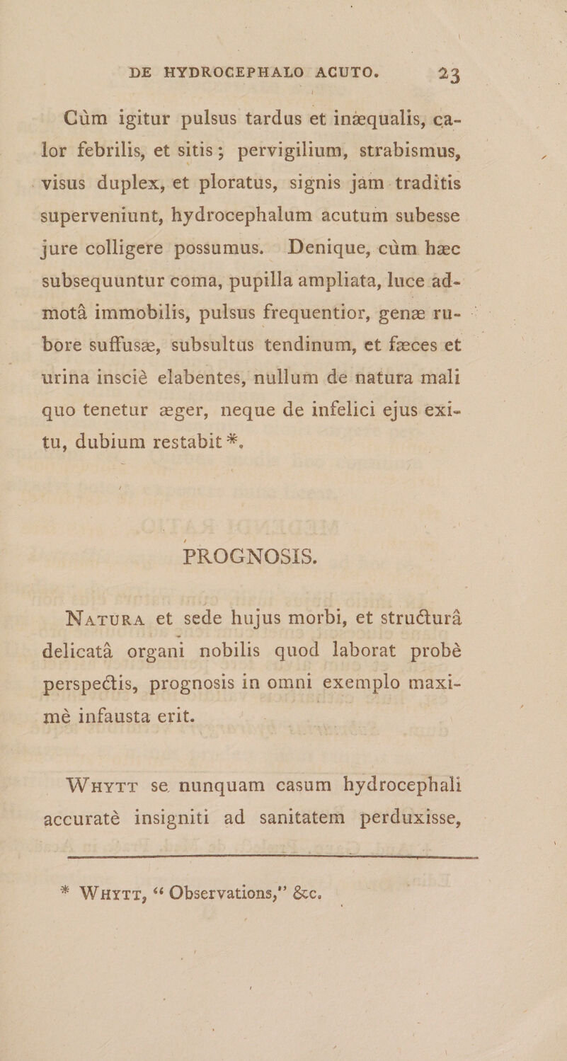 DE HYDROCEPHALO ACUTO» 23 I Cum igitur pulsus tardas et inaequalis, ca¬ lor febrilis, et sitis; pervigilium, strabismus, v1 visus duplex, et ploratus, signis jam traditis superveniunt, hydrocephalum acutum subesse jure colligere possumus. Denique, cum haec subsequuntur coma, pupilla ampliata, luce ad¬ mota immobilis, pulsus frequentior, genae ru¬ bore suffusae, subsultus tendinum, et feces et urina inscie elabentes, nullum de natura mali quo tenetur aeger, neque de infelici ejus exi¬ tu, dubium restabit^. PROGNOSIS. Natura et sede hujus morbi, et stru&ura delicata organi nobilis quod laborat probe perspedlis, prognosis in omni exemplo maxi¬ me infausta erit. Whytt se nunquam casum hydrocephali accurate insigniti ad sanitatem perduxisse, * Whytt, “ Observations/’ &c»