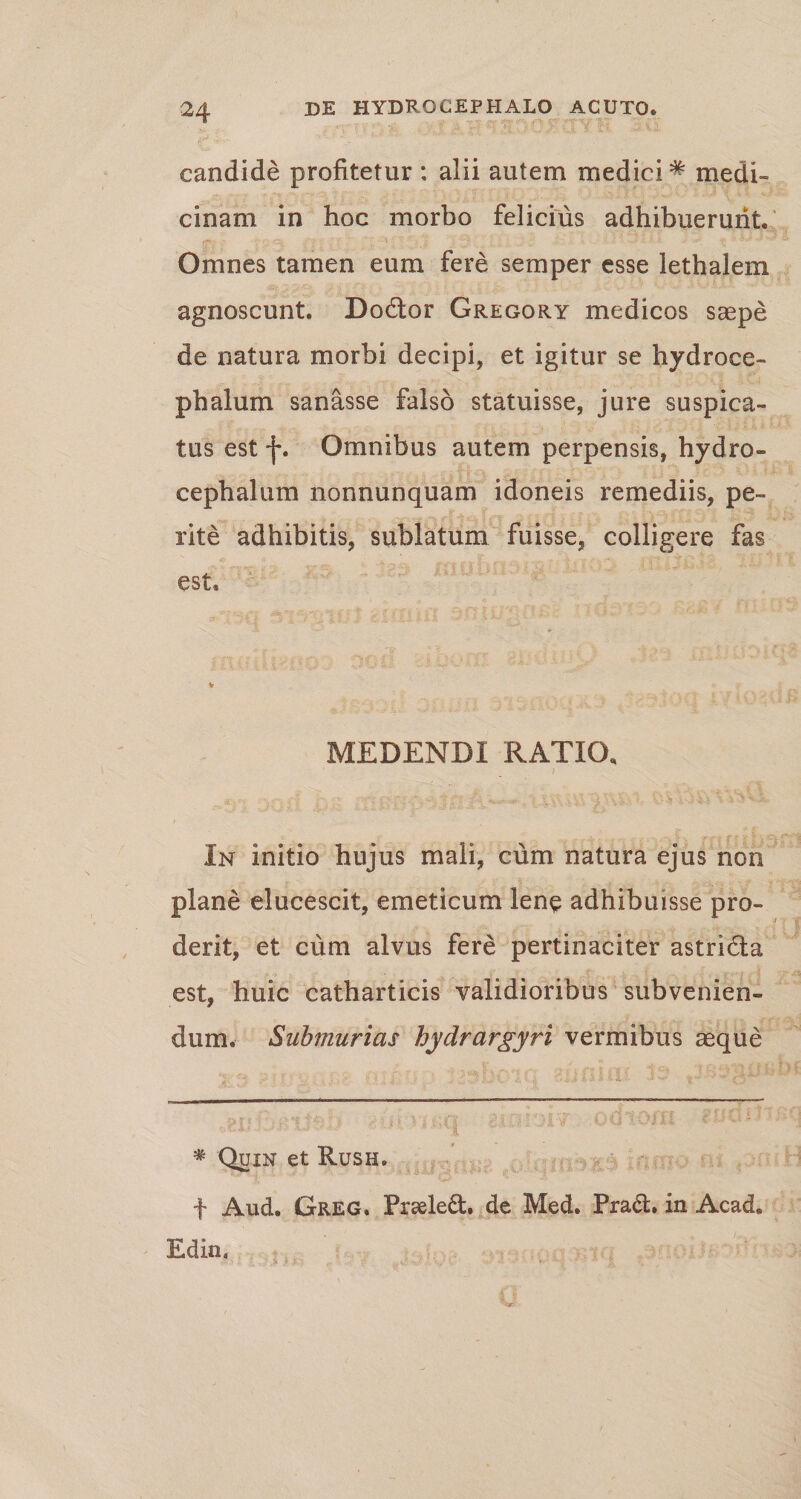 candide profitetur : alii autem medici# medi¬ cinam in hoc morbo felicius adhibuerunt. Omnes tamen eum fere semper esse lethalem agnoscunt. Do£tor Gregory medicos saepe de natura morbi decipi, et igitur se hydroce- phalum sanasse falso statuisse, jure suspica¬ tus est j\ Omnibus autem perpensis, hydro- cephalum nonnunquam idoneis remediis, pe¬ rite adhibitis, sublatum fuisse, colligere fas est. MEDENDI RATIO, In initio hujus mali, cum natura ejus non plane elucescit, emeticum lene adhibuisse pro¬ derit, et cum alvus fere pertinaciter astri&amp;a est, huic catharticis validioribus subvenien¬ dum. Submurias hydrargyri vermibus aeque * Quin et Rush. f Aud. Greg. Prseledf. de Med. Pradh in Acad. Edin,