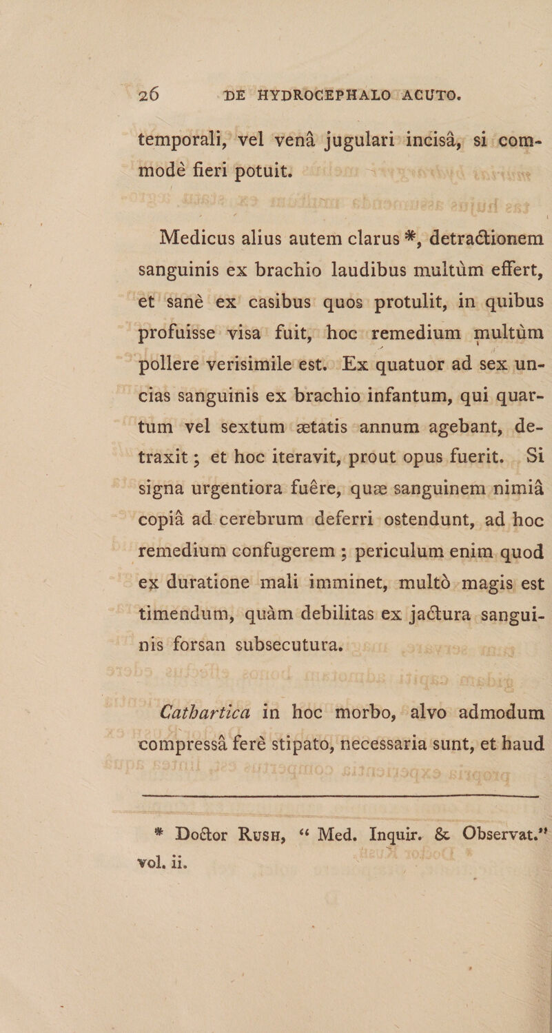 temporali, vel vena jugulari incisa, si com¬ mode fieri potuit. Medicus alius autem clarus #, detradlionem sanguinis ex brachio laudibus multum effert, et sane ex casibus quos protulit, in quibus profuisse visa fuit, hoc remedium multum pollere verisimile est. Ex quatuor ad sex un¬ cias sanguinis ex brachio infantum, qui quar¬ tum vel sextum aetatis annum agebant, de¬ traxit ; et hoc iteravit, prout opus fuerit. Si signa urgentiora fuere, quae sanguinem nimia copia ad cerebrum deferri ostendunt, ad hoc remedium confugerem ; periculum enim quod ex duratione mali imminet, multo magis est timendum, quam debilitas ex jadtura sangui¬ nis forsan subsecutura. Cathartica in hoc morbo, alvo admodum compressa fere stipato, necessaria sunt, et haud * Do£lor Rush, “ Med. Inquir. &amp; Observat.” vol. ii.