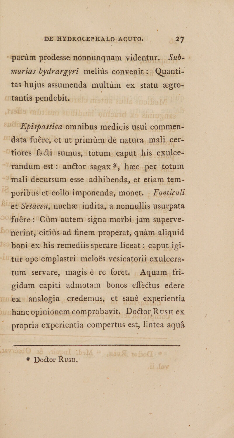 parum prodesse nonnunquam videntur. Sub- murias hydrargyri melius convenit: Quanti¬ tas hujus assumenda multum ex statu aegro- 1 tantis pendebit. ' Epispastica omnibus medicis usui commen¬ data fuere, et ut primum de natura mali cer¬ tiores fa£ti sumus, totum caput his exulce¬ randum est: au6tor sagax*, haec per totum mali decursum esse adhibenda, et etiam tem¬ poribus et collo imponenda, monet. Fonticuli et Setacea, nuchae indita, a nonnullis usurpata fuere : Cum autem signa morbi jam superve¬ nerint, citius ad finem properat, quam aliquid boni ex his remediis sperare liceat: caput igi¬ tur ope emplastri meloes vesicatorii exulcera¬ tum servare, magis e re foret. Aquam fri¬ gidam capiti admotam bonos effectus edere ex analogia credemus, et sane experientia hanc opinionem comprobavit. Do&amp;or RusH ex propria experientia compertus est, lintea aqua * Do&amp;or Rush.