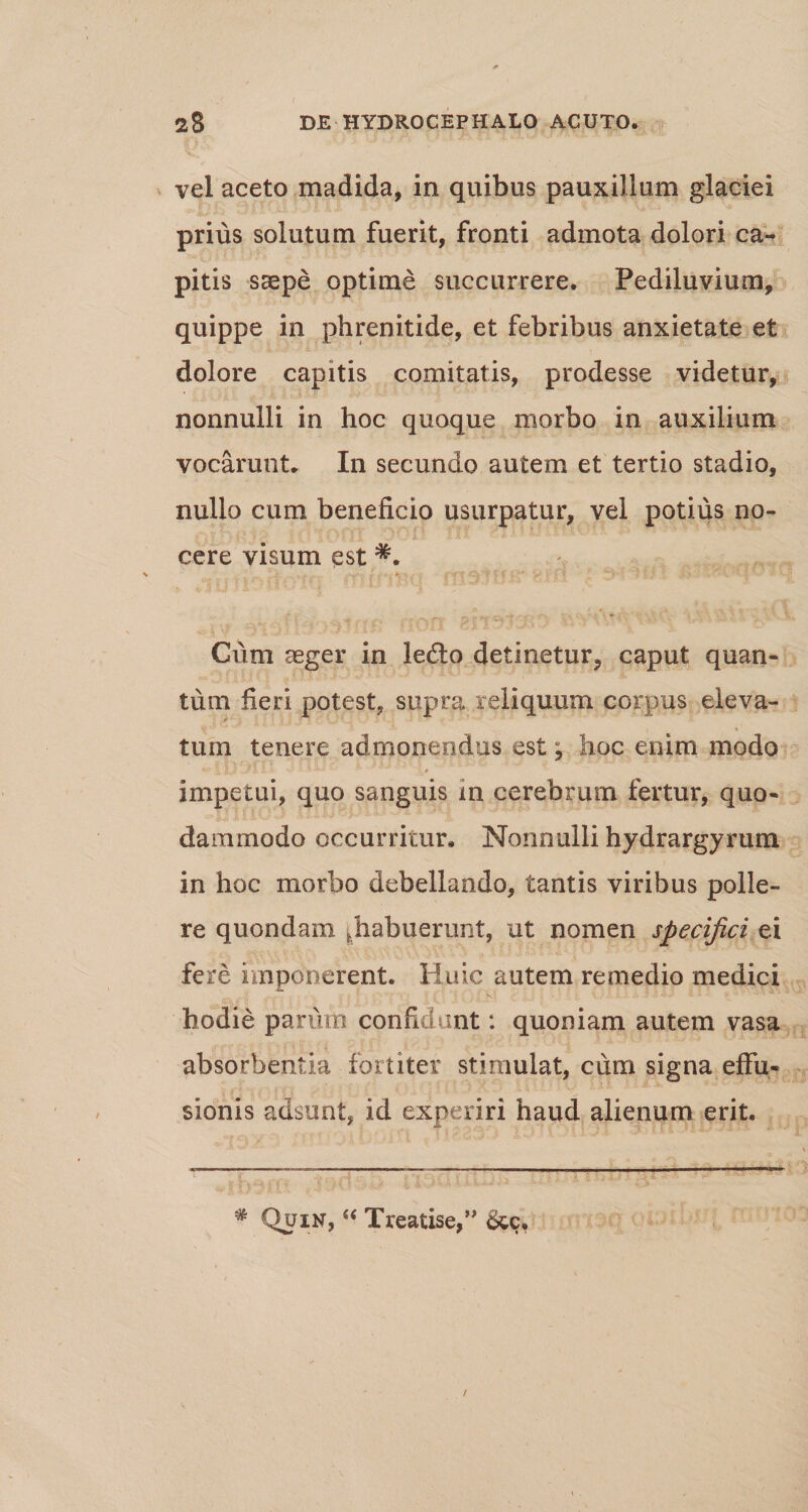 vel aceto madida, in quibus pauxillum glaciei prius solutum fuerit, fronti admota dolori ca¬ pitis stepe optime succurrere. Pediluvium, quippe in phrenitide, et febribus anxietate et dolore capitis comitatis, prodesse videtur, nonnulli in hoc quoque morbo in auxilium vocarunt. In secundo autem et tertio stadio, nullo cum beneficio usurpatur, vel potius no¬ cere visum est *. •9'V’C? t F 'V > / ‘i jt jf Vi* t*1 Pfl • Cum aeger in ledto detinetur, caput quan¬ tum fieri potest, supra reliquum corpus eleva- Vjf '■ *  ' , « tum tenere admonendus est; hoc enim modo j U -Jl LA w » •» w * * jL# impetui, quo sanguis in cerebrum fertur, quo¬ dammodo occurritur. Nonnulli hydrargyrum in hoc morbo debellando, tantis viribus polle¬ re quondam ^habuerunt, ut nomen specifici ei fere imponerent. Huic autem remedio medici hodie parum confidunt: quoniam autem vasa absorbentia fortiter stimulat, cum signa effu¬ sionis adsunt, id experiri haiid alienum erit. # Quin, “ Treatise,” &amp;c. /