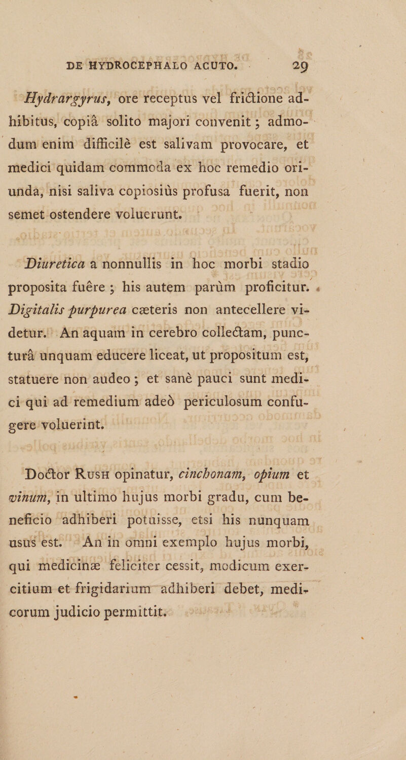 Hydrargyrus, ore receptus vel fridtione ad¬ hibitus, copia solito majori convenit; admo¬ dum enim difficile est salivam provocare, et medici quidam commoda ex hoc remedio ori¬ unda, nisi saliva copiosius profusa fuerit, non semet ostendere voluerunt. Diuretica a nonnullis in hoc morbi stadio proposita fuere \ his autem parum proficitur. Digitalis purpurea casteris non antecellere vi¬ detur. An aquam in cerebro colledtam, punc¬ tura unquam educere liceat, ut propositum est, statuere non audeo ; et sane pauci sunt medi- * ' ; ! ci qui ad remedium adeo periculosum confu¬ gere voluerint. Dodlor Rush opinatur, cinchonam, opium et vinum, in ultimo hujus morbi gradu, cum be¬ neficio adhiberi potuisse, etsi his nunquam usus est. An in omni exemplo hujus morbi, qui medicinas feliciter cessit, modicum exer¬ citium et frigidarium adhiberi debet, medi¬ corum judicio permittit.
