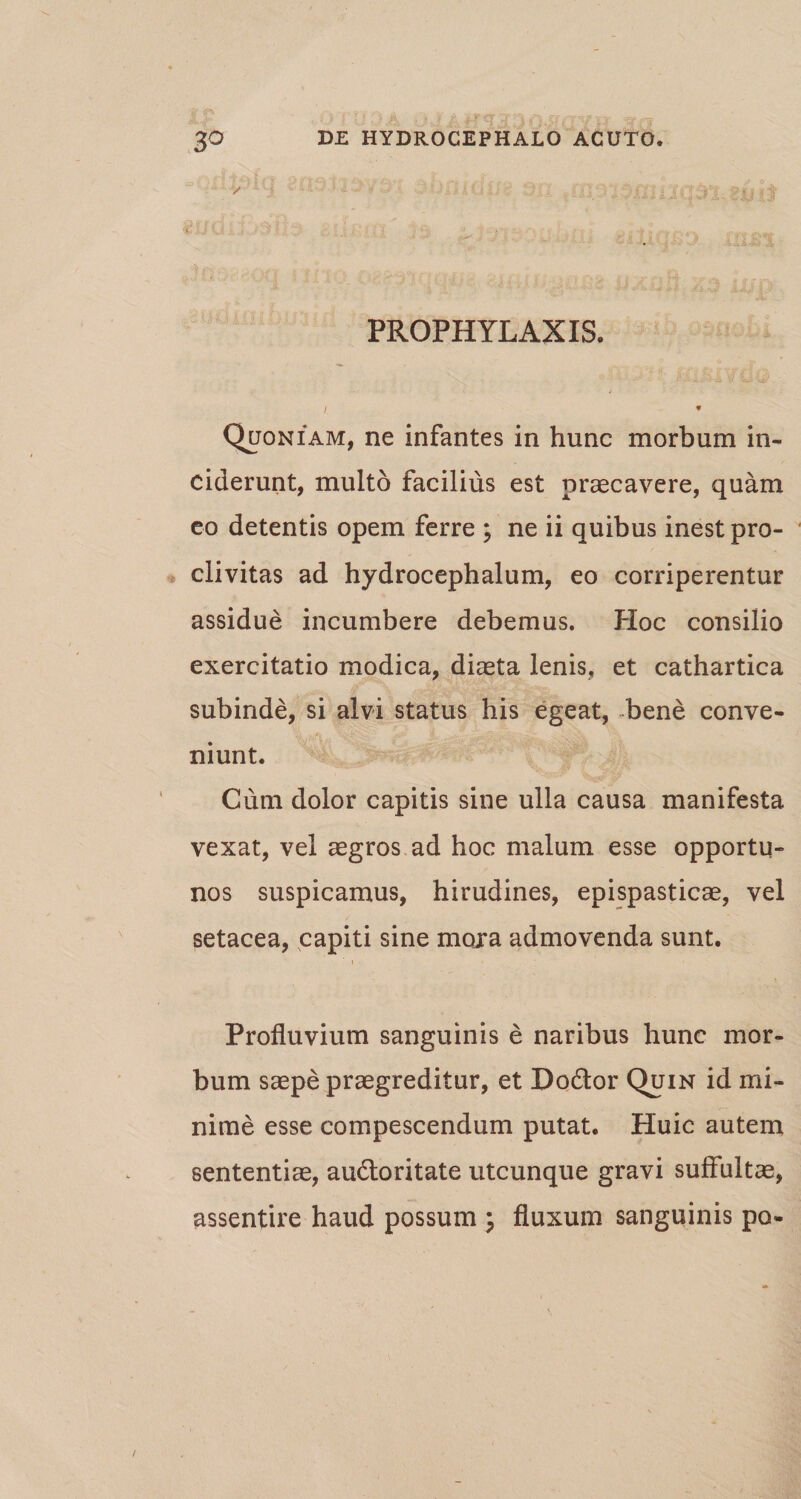 ✓ PROPHYLAXIS. /. * Quoniam, ne infantes in hunc morbum in¬ ciderunt, multo facilius est praecavere, quam eo detentis opem ferre ; ne ii quibus inest pro¬ clivitas ad hydrocephalum, eo corriperentur assidue incumbere debemus. Hoc consilio exercitatio modica, diaeta lenis, et cathartica subinde, si alvi status his egeat, bene conve¬ niunt. Cum dolor capitis sine ulla causa manifesta vexat, vel aegros ad hoc malum esse opportu¬ nos suspicamus, hirudines, epispasticae, vel setacea, capiti sine mora admovenda sunt. Profluvium sanguinis e naribus hunc mor¬ bum saepe praegreditur, et Dodtor Quin id mi¬ nime esse compescendum putat. Huic autem sententiae, audloritate utcunque gravi suffultae, assentire haud possum ; fluxum sanguinis po-