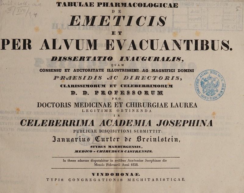 ' M1 % TABULAE PHABMACOLOGIUAE '1 D E EME TI CIS E X PER ALVUM EVACUANTIBUS, M IS S I it TA TM O /VI l YV CitAIIS, QUAM CONSENSU ET AUCTORITATE ILLUSTRISSIMI AG MAGNIFICI DOMINI JP MJUTEHIE)I® %ffl V IO I ffiJE€W 0 MP®* C LAIUS S IMORUM ET CELEBERRHHOKUM . 'i A PRO DOCTORIS MEDICINAE ET CHIRURGIAE LAUREA LEGITIME OBTINENDA I N CELEBERRIMA ACADEMIA JOSEPHINA PUBLICAE DISQISITIONI SUBMITTIT: Januarium Curtrr i>* iBriinlitiin, ST1RUS 1HARBURGEASIS , JTMJEiOICO - CiliitlClGlS CASTRENSIS. In theses adnexas disputabitur in aedibus Academiae Josephinae die Mensis Februarii Anni 1838. VIADO BONAE. TYPIS CONGREGATIONIS MECHITARISTICAE.