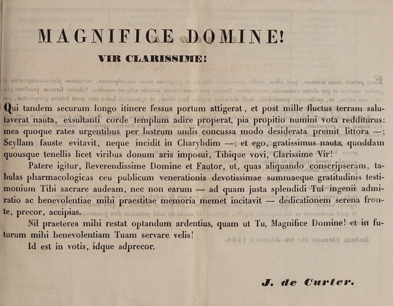 ' MAGNIFICE DOMINE! VIR CBARISSIME! io •)'<!(? f,', . .tu > . u ..i; at i ^1 i' uu/icj xu,.!trxol . . i. i Ii S -i u> > f>‘j ; m rtsi.ut (f 'Ufh:. ••• nJuilr.i iar.n tu ottioxi i••'!?»& «£ <ti h«!i; yr,tu i '.fSfc ■ • ;u3;;v t rrni ■ h' »rn JO _ Qui tandem securum longo itinere fessus portum attigerat, et post mille fluctus terram salu¬ taverat nauta, exsultanti corde templum adire properat, pia propitio numini Vota redditurus: , 1 T 1 J 11*1 mea quoque rates urgentibus per lustrum undis concussa modo desiderata premit httora —; Scyllam fauste evitavit, neque incidit in Charybdim —; et ego, gratissimus nauta, quoddam quousque tenellis licet viribus donum aris imposui, Tibique vovi, Clarissime Vir! Patere igitur, Reverendissime Domine et Fautor, ut, quas aliquando conscripseram, ta¬ bulas pharmacologicas ceu publicum venerationis devotissimae summaeque gratitudinis testi¬ monium Tibi sacrare audeam, nec non earum — ad quam justa splendidi Tui ingenii admi¬ ratio ac benevolentiae milii praestitae memoria memet incitavit — dedicationem serena fron- te, precor, accipias. - Nil praeterea mihi restat optandum ardentius, quam ut Tu, Magnifice Domine! et in fu¬ turum mihi benevolentiam Tuam servare velis! Id est in votis, idque adprecor. tJT, de Curier.