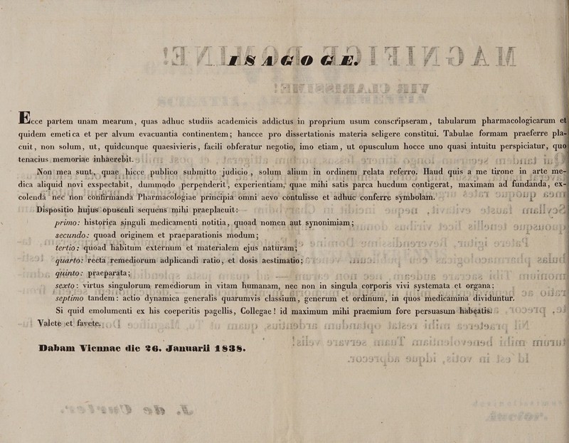 r i i. I H'A €S O €f M, rr t t# vi i i# i ' fi ‘4 r >- A Tir rj j± Ifl i filii rrisll /jf. JEcce partem unam mearum, quas adhuc studiis academicis addictus in proprium usum conscripseram, tabularum pharmacologicarum et quidem emetica et per alvum evacuantia continentem; hancce pro dissertationis materia seligere constitui. Tabulae formam praeferre pla¬ cuit, non solum, ut, quidcunque quaesivieris, facili obferatur negotio, imo etiam, ut opusculum hocce uno quasi intuitu perspiciatur, quo tenacius memoriae inhaerebit. Non mea sunt, quae hicce publico submitto judicio , solum alium in ordinem relata referro. Haud quis a me tirone in arte me- dica aliquid novi exspectabit, dummodo perpenderit, experientiam, quae mihi satis parca hucdum contigerat, maximam ad fundanda, ex-1 colenda nec lion confirmanda Pharmacologiae principia omni aevo contulisse et adhuc conferre symbolam. Dispositio hujus opusculi sequens mihi praeplacuit: primo: historica singuli medicamenti notitia, quoad nomen aut synonimiam; secundo: quoad originem et praeparationis modum; tertio: quoad habitum externum et materialem ejus naturam; quarto: recta remediorum adplicandi ratio, et dosis aestimatio; quinto: praeparata; sexto \ virtus singulorum remediorum in vitam humanam, nec non in singula corporis vivi systemata et organa; septimo tandem: actio dynamica generalis quarumvis classium, generum et ordinum, in quos medicamina dividuntur. Si quid emolumenti ex his coeperitis pagellis, Collegae! id maximum mihi praemium fore persuasum habeatis. Valete et favete. Dabam Viennae «lie S€». Januarii 1938. 19'i rn in u