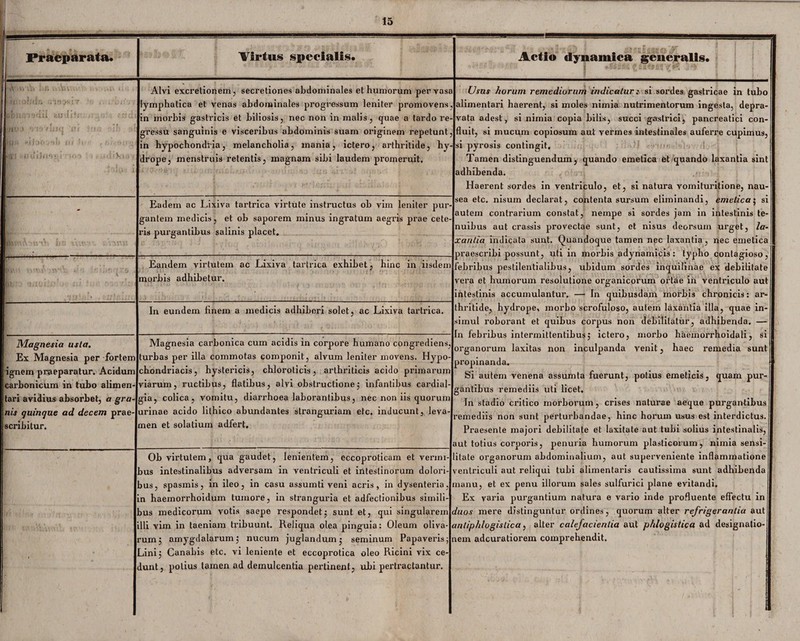 - f .,-»4 fi Praeparata. Tirtus specialis. ;riv \ vr.»VUJ<[ Oi fm;■ ;: M Vi... Alvi excretionem, secretiones abdominales et humorum pervasa lymphatica et venas abdominales progressum leniter promovens, in morbis gastricis et biliosis, nec non in malis, quae a tardo re¬ gressu sanguinis e visceribus abdominis suam originem repetunt, in hypochondria, melancholia, inania, ictero, arthritide, hy¬ drope, menstruis retentis, magnam sibi laudem promeruit. ;( Eadem ac Lixiva tartrica virtute instructus ob vim leniter pur¬ gantem medicis, et ob saporem minus ingratum aegris prae cete¬ ris purgantibus salinis placet. femAottxh hs vVum tnnn < Eandem virtutem ac Lixiva tartrica exhibet, hinc in iisdem morbis adhibetur. In eundem finem a medicis adhiberi solet, ac Lixiva tartrica. Magnesia usta. Ex Magnesia per fortem ignem praeparatur. Acidum carbonicum in tubo alimen¬ tari avidius absorbet, a gra¬ nis quinque ad decem prae¬ scribitur. Magnesia carbonica cum acidis in corpore humano congrediens, turbas per illa commotas componit, alvum leniter movens. Hypo- chondriacis, hystericis, chlorolicis, arthriticis acido primarum viarum, ructibus, flatibus, alvi obstructione] infantibus cardial- gia, colica, vomitu, diarrhoea laborantibus, nec non iis quorum urinae acido lithico abundantes stranguriam etc. inducunt, leva¬ men et solatium adfert. ' Ob virtutem, qua gaudet, lenientem, eccoproticam et verini- jus intestinalibus adversam in ventriculi et intestinorum dolori- jus, spasmis, in ileo, in casu assumti veni acris, in dysenteria, in haemorrhoidum tumore, in stranguria et adfectionibus simili- jus medicorum votis saepe respondet $ sunt et, qui singularem t illi vim in taeniam tribuunt. Reliqua olea pinguia: Oleum oliva- i rumj amygdalarum 5 nucum juglandumj seminum Papaveris ;r _<inij Canabis etc. vi leniente et eccoprotica oleo Ricini vix ce¬ dunt, potius tamen ad demulcentia pertinent, ubi pertractantur. Actio elynamica generalis. Usus horum remediorum indicatur: si sordes gastricae in tubo alimentari haerent, si moles nimia nutrimentorum ingesta, depra¬ vata adest, si nimia copia bilis, succi gastrici, pancreatici con¬ fluit, si mucum copiosum aut vermes intestinales auferre cupimus, si pyrosis contingit. Tamen distinguendum, quando emetica et quando laxantia sint adhibenda. Haerent sordes in ventriculo, et, si natura vomituritione, nau¬ sea etc. nisum declarat, contenta sursum eliminandi, emetica; si autem contrarium constat, nempe si sordes jam in intestinis te¬ nuibus aut crassis provectae sunt, et nisus deorsum urget, la¬ xantia indicata sunt. Quandoque tamen nec laxantia, nec emetica praescribi possunt, uti in morbis adynamicis: typho contagioso, febribus pestilentialibus, ubidum sordes inquilinae ex debilitate vera et humorum resolutione organicorum ortae in ventriculo aut intestinis accumulantur. — In quibusdam morbis chronicis: ar¬ thritide, hydrope, morbo scrofuloso, autem laxantia illa, quae in¬ simul roborant et quibus corpus non debilitatur, adhibenda. —- In febribus intermittentibus5 ictero, morbo haemorrhoidali, si organorum laxitas non inculpanda venit, haec remedia sunt propinanda. Si autem venena assumta fuerunt, potius emeticis, quam pur¬ gantibus remediis uti licet. In stadio critico morborum, crises naturae aeque purgantibus smediis non sunt perturbandae, hinc horum usus est interdictus. Praesente majori debilitate et laxitate aut tubi solius intestinalis, it totius corporis, penuria humorum plasticorum, nimia sensi- itate organorum abdominalium, aut superveniente inflammatione Ex varia purgantium natura e vario inde profluente effectu in