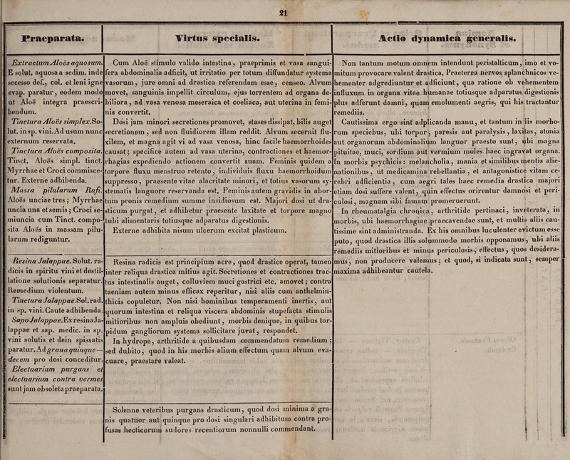 Praeparata. Virtus specialis. Actio dynamica generalis. Extractum Alo es aquosum. E solut. aquosa a sedim. inde secesso def., coi, et leni igne evap. paratur, eodem modo ut Aloe integra praescri¬ bendum. Tinctura Aloes simplex.So¬ lut. insp. vini. Ad usum nunc externum reservata. Tinctura Aloes composita. Tinct. Aloes simpl. tinct. Myrrbae et Croci commisce¬ tur. Externe adhibenda. Massa pilularum Rufi. Aloes unciae tres ; Myrrhae uncia una et semis ; Croci se- miuncia cum Tinct. compo sila Aloes in massam pilu¬ larum rediguntur. Resina Jalappcie. Solut. ra¬ dicis in spiritu vini et destil¬ latione solutionis separatur Remedium violentum. Tinctura Jalappae. Sol.rad in sp. vini. Caute adhibenda Sapo Jalappae.Exresina Ja¬ lappae et sap. medie, in sp. vini solutis et dein spissatis paratur. Ad granaquinqne — decem pro dosi conceditur. Electuarium purgans et electuarium contra vermes sunt jam obsoletapraeparata. Cum Aloe stimulo valido intestina, praeprimis et vasa sangui- fera abdominalia adficit, ut irritatio per totum diffundatur systema vasorum, jure omni ad drastica referendam esse, censeo. Alvum movet, sanguinis impellit circulum, ejus torrentem ad organa de¬ biliora, ad vasa venosa meseraica et coeliaca, aut uterina in femi nis convertit. Dosi jam minori secretiones promovet, stases dissipat, bilis auget secretionem , sed non fluidiorem illam reddit. Alvum secernit flu¬ xilem, et magna agit vi ad vasa venosa, hinc facile haemorrhoides causat; specifice autem ad vasa uterina, contractiones et haemor rhagias expediendo actionem convertit suam. Feminis quidem a torpore fluxu menstruo retento, individuis fluxu haemorrhoidum suppresso, praesente vitae alacritate minori, et totius vasorum sy¬ stematis languore reservanda est. Feminis autem gravidis in abor¬ tum pronis remedium summe insidiosum est. Majori dosi ut dra- sticum purgat, et adhibetur praesente laxitate et torpore magno tubi aliinentaris totiusque adparatus digestionis. Externe adhibita nisum ulcerum excitat plasticum. Non tantum motum omnem intendunt peristalticmn, imo et vo¬ mitum provocare valent drastica. Praeterea nervos splanchnicos ve¬ hementer adgrediuntur et adficiunt, qua ratione ob vehementem influxum in organa vitae humanae totiusque adparatus, digestionis plus adferunt damni, quain emolumenti aegris, qui his tractantur remediis. Cautissima ergo sint adplicanda manu, et tantum in iis morbo¬ rum speciebus, ubi torpor, paresis aut paralysis, laxitas, atonia aut organorum abdominalium languor praesto sunt, ubi magna pituitae, muci, sordium aut vermium moles haec ingravat organa. In morbis psychicis: melancholia, mania et similibus mentis alie¬ nationibus , ut medicamina rebellantia , et antagonistice vitam ce¬ Resina radicis est principium acre, quod drastice operat, tamen inter reliqua drastica mitius agit. Secretiones et contractiones trac¬ tus intestinalis auget, colluviem muci gastrici etc. amovet; contra taeniam autem minus efficax reperitur, nisi aliis cum anthelmin- thicis copuletur. Non nisi hominibus temperamenti inertis, aut quorum intestina et reliqua viscera abdominis stupefacta stimulis mitioribus non ampluis obediunt, morbis denique, in quibus tor pidum gangliorum systema sollicitare juvat, respondet. In hydrope, arthritide a quibusdam commendatum remedium; sed dubito, quod in his morbis alium effectum quam alvum eva¬ cuare, praestare valeat. rebri adficientia, cum aegri tales haec remedia drastica majori etiam dosi suffere valent, quin effectus orirentur damnosi et peri¬ culosi, magnam sibi famam promeruerunt. In rheumatalgia chronica, arthritide pertinaci, inveterata, in morbis, ubi haemorrhagiae praecavendae sunt, et multis aliis cau¬ tissime sint administranda. Ex his omnibus luculenter evictum esse puto, quod drastica illis solummodo morbis opponamus, ubi aliis remediis mitioribus et minus periculosis, effectus, quos desidera¬ mus, non producere valemus; et quod, si indicata sunt, semper maxima adhibeantur cautela. Solenne veteribus purgans drasticum, quod dosi minima a gra¬ nis quatuor aut quinque pro dosi singulari adhibitum contra pro¬ fusas hecticorum sudores rccentiorum nonnulli commendant. I