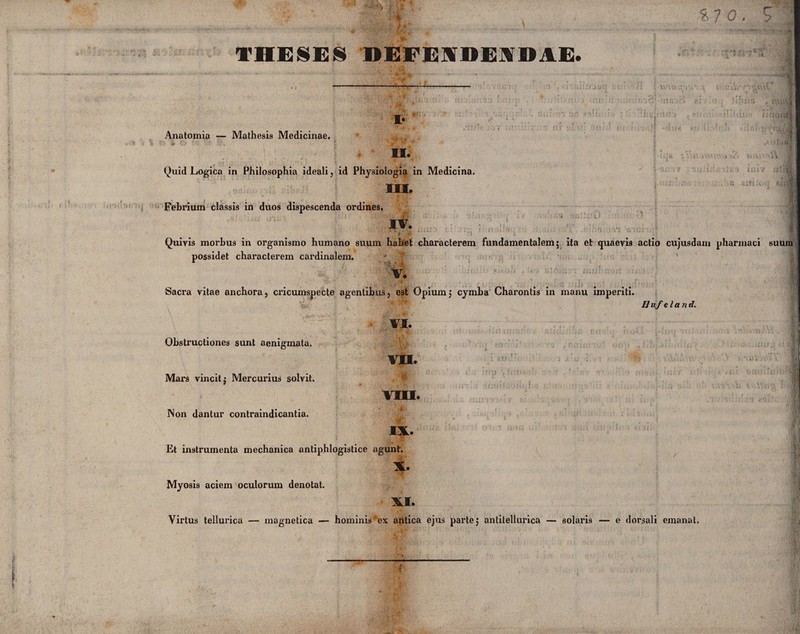 £7 0. THESES DEFENDENDAE. Anatomia — Mathesis Medicinae. II. Quid Logica in Philosophia ideali, id Physiologia in Medicina. iu. Febrium classis in duos dispescenda ordines, IV. . i'It '» v ' ' - Quivis morhus in organismo humano suum habet characterem fundamentalem; ita et quaevis actio cujusdam phurinaci possidet characterem cardinalem. suum ;*y 4 V. Sacra vitae anchora, cricumspecte agentibus, est Opium; cymba Charontis in manu imperiti. Hnfeland. Obstructiones sunt aenigmata. Mars vincit; Mercurius solvit. Non dantur contraindicantia. VI. VII. .n VIO. < *f! IX. Et instrumenta mechanica antiphlogistice agunt. X. Myosis aciem oculorum denotat. XI. Virtus tellurica — inagnetica — hominis’ex antica ejus parte; antilellurica — solaris — e dorsali emanat,