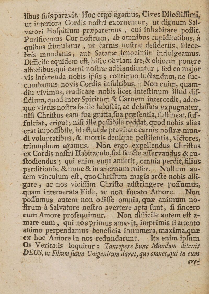 libus fuis paravit. Hoc ergo agamus, Cives Dile&amp;iffiml, ut interiora Cordis noftri exornentur, ut dignum Sal¬ vatori Holpitium praeparemus , cui inhabitare poffit. Purificemus Cor noftrum, ab omnibus cupiditatibus, a quibus ftimulatur , ut carnis noftrae defideriis, illece¬ bris mundanis, aut Satana lenociniis indulgeamus. Difficile equidem eft, hifce obviam ire,&amp; obicem ponere affe&lt;ftibus,qui carni noftrae adblandiuntur ; fed eo major vis inferenda nobis ipfis ; continuo ludtandum, ne fuc- cumbamus novis Cordis infultibus. Non enim, quam- diu vivimus, eradicare nobis licet inteftinum illud dif- fidium, quod inter Spiritum &amp; Carnem intercedit, adeo- que virtus noftra facile labafcit, ac delalTata expugnatur, nifi Chriftus eam fua gratia,fua pt®fentia, fuftineat, fuf- fulciat, erigat; nili ille poffibile reddat, quod nobis alias &lt;erat impoffibiie, id eft,ut de pravitate carnis noftrae,mun¬ di voluptatibus, &amp; mortis denique peftilentia,vi&lt;ftores, triumphum agamus. Non ergo expellendus Chriftus ex Cordis noftri Habitaculo,fed fan£le aflervandus &amp; cu- ilodiendus ; qui enim eum amittit, omnia perdit, filius perditionis, &amp; nunc &amp; in aeternum ffiifer. Nullum au¬ tem vinculum eft, quoChriftum magis arfte nobis alli¬ gare , ac nos viciffim Chrifto adftringere poflumus; quam intemerata Fide, ac non fucato Amore. Non. poffumus autem non odifte omnia, quae animum no- firum a Salvatore noftro avertere apta funt, fi fincero eum Amore profequimur. Non difficile autem eft a- mare eum, qui nos primus amavit, imprimis fi attento animo perpendamus beneficia in numera, maxima,quae ex hoc Amore in nos redundarunt. \ Ita enim ipfum Os Veritatis loquitur ; Tantopere hunc Mundum dilexit PEUS, ut Filium funm Unigenitum daret, quo omnes,qui in eum