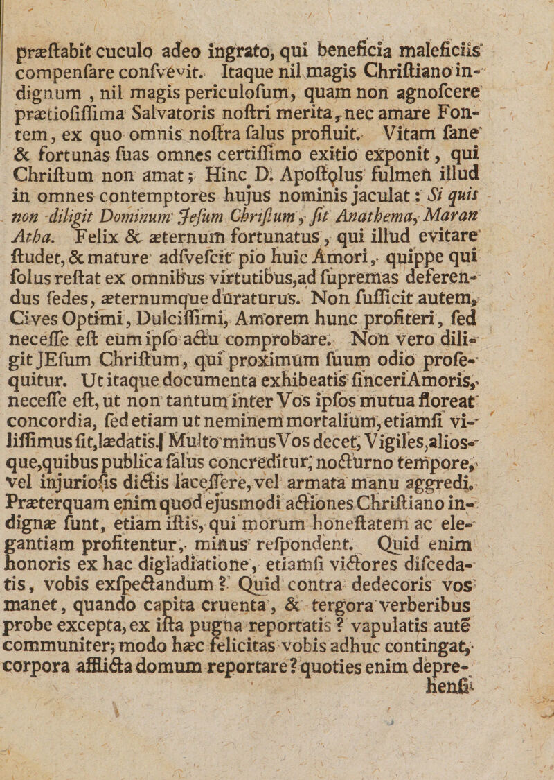 prseftabit cuculo adeo ingrato, qui beneficia maleficiis' compenfare confve^it. Itaque nil magis Chriftiano in¬ dignum , nil magis periculofum, quam non agnofcere pra?tiofiflima Salvatoris noftri meritar nec amare Fon¬ tem , ex quo omnis noftra falus profluit. Vitam fane' &amp; fortunas fuas omnes certiflimo exitio exponit, qui Chriftum non amat; Hinc.D. Apoftqlus fulmen illud in omnes contemptores hujus nominis jaculat: Si quis non diligit Dominum $efum Chriftum »fit Anathema-, Maran At ha. Felix &amp; «eternum fortunatus, qui illud evitare ftudet, &amp; mature adfvefcit pio huic Amoriquippe qui folus reflat ex omnibus virtutibus,ad fupremas deferen¬ dus fedes, a?ternumque duraturus. Non fufficit autem» Cives Optimi, Dulciflimi, Amorem hunc profiteri, fed necefle eft eumipfoadu comprobare. Nott vero dili¬ git JEfum Chriftum , qui proximum fuum odio profe- quitur. Ut itaque documenta exhibeatis fihceriAmOris,* necefle eft, ut non tantum inter Vos ipfos mutua floreat' concordia, fed etiam ut neminem mortalium, etiamfi vi-* liflimus fit,ludatis j Muito minusVos decet, Vigiles,alios-* que,quibus publica falus concreditur; nodurno tempore, vel injuriofis didis lacejTere, vel armata manu aggredi. Praeterquam enim quod ejusmodi adiones Chriftiano in¬ digna? funt, etiam iftis, qui morum honeftatemac ele¬ gantiam profitentur, minus refpondent. Quid enim honoris ex hac digladiatione , etiamfi vidores difceda- tis, vobis exfpedandum ? Quid contra dedecoris vos manet, quando capita cruenta , &amp; tergora verberibus probe excepta, ex ifta pugna reportatis ? vapulatis aute communiter; modo haec felicitas vobis adhuc contingat,' corpora afflida domum reportare ? quoties enim depre- I