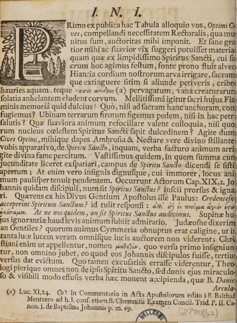 Rimo ex publica hac Tabula alloquio vos, Optimi Ct vesy compellandi neceflitatem Re&oralis, qua mu nitus fum, au&oritas mihi imponit. Et fane gra tiormihiac fuaviorvix fuggeri potuiffet materiat quam qua? ex limpidiflimo Spiritus San&i, cui fa erum hoc agimus feflum, fonte prono fluit alvee Hianda coraium noftrorum arva irrigare, facram* que extinguere iitim fi aliunde petiveris , cribro — in k C? “— jp ^ ^ J hauries aquam, teque ramis <**^fe«(a) pervagatum , vana creaturarun folatia anhelantem eludent corvum. Mellitifllma igitur facri hujus Fla minis memoria quid dulcius I Quo, nifi ad facram hanc anchoram, con: fugiemus? Ubinam terrarum firmum figemus pedem, nifi in hac petr i falutis? Qua? fuaviora animum refocillare valent colloquia, nifi quo rum nucleus coeleftemSpiritus Sanftifapit dulcedinem? Agite dum; Cives Optimi ,mihique dapes Ambrofia & Neftare vere divino ftillante i vobis apparativo, de Spiritu SanBo, inquam, verba fadturo animum arri |ite divina fame percitum. Vaftiflimus quidem, in quem fumma curi jucunditate liceret exfpatiari, campus de Spiritu SanBo dicendi fe filii apertum; At enim vero infignis dignufque, cui immorer, locus ani mum paulifper tenuit pendentem. Occurrunt A&orum Cap.XIX,2. Jo hannis quidam difcipuli, num fit Spiritus SanBus? infeii prorfus & igna ri. Qusrens ex his Divus Gentium Apoftolusille Paulus: Credentefin acceperint Spiritum SanBum? id tulit refponfi : d».' « xvivp* «tytw i?» VK&r«im. At ne nos quidem, an fit Spiritus SanBus audivimus. Supina hu jus ignorantis haud levis animum fubiit admiratio. Tudasofiie dixerim an Gentiles ? quorum animus Cymmeria obnuptus erat caligine, ut ii tanta luce lucern veram omnifque lucis aucftorem non viderent ; Chri lUanx enim ut appellentur, nomen faaBflfr, quo verfu primo infigniun tur,non omnino jubet, eo quod eos Johannis difcipulos fuifie, tertiu; verius dat evittum. Quo tamen excufatius erraffe viderentur, Theo omnesnon deipfoSpiritu Sandlo,feddonis ejus miraculo- lo & vilibili modo effufis verba ha?c monent accipienda ,qu* B. Dante (a) LncXI 24. (b> In Commentario in Afla Apoftolorum edito a B Baltha , /» . - nponuiui mu cuiiu d d. uaitiiaj Mentzero ad h.l. conf etiam B. Chemnitii Examen Condi. Trid. f, fi. Ca iion. 1« de BaptifaiQ Johaniiis p, m,