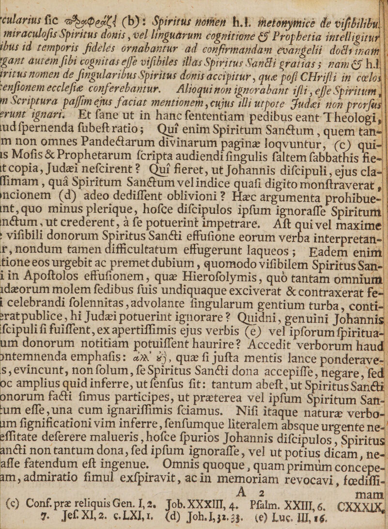 'cularius fic (b) j Spiritus notnen h. L metonymice de vifibilibu. miraculofis Spiritus donis, vel linguarum cognitione & Prophetia intelligitur ibus id temporis fideles ornabantur ad confirmandam euangelii dominam gant autem fibi cognitas ejfie vifibiles illas Spiritus SanSi gratias; ttam&hA tritus nomen de fingularibus Spiritus donis accipitur, qux pofi CHrifli in cah{ ■enfionem ecclefite conferebantur. Alioquinon ignorabant ijli, ejjeSpiritumJ tn Scriptura paffim ejus faciat mentionem, cujus illi utpote jfudiei non prorjus erunt ignari. Et fane ut in hanc fententiam pedibus eant Theologi» lud fpernenda fubeft ratio; Qui enim Spiritum Sandtum, quem tan- m non omnes Pande&arum divinarum paginse ioqvuntur, (c) qui-1 is Mofis& Prophetarum fcripta audiendi lingulis faltem fabbathis fie- tt copia, Judasi nefcirent ? Qui fieret, ut johannis difcipuli, ejus cla- (Timam, qua Spiritum Sancum vel indice quafi digito monftraverat ,i mcionem (d) adeo dediffent oblivioni ? Ha?c argumenta prohibue- mt, quo minus plerique, hofce difcipulos ipfum ignoraffe Spiritum tnftum, ut crederent, a fe potuerint impetrare. Aft qui vel maxime : vifibili donorum Spiritus Sanfti effufione eorum verba interpretan- ir, nondum tamen difficultatum effugerunt laqueos ; Eadem enim tione eos urgebit ac premet dubium, quomodo vifibilem Spiritus San- i in Apoftolos effufionem, quas Hierofolymis, quo tantam omnium idasorum molem fedibus fuis undiquaque exciverat & contraxerat fe- L celebrandi folennitas, advolante lingularum gentium turba, conti-' srat publice, hi Judafi potuerint ignorare ? Quidni, genuini Johannis ifcipuli fi fuiffent, ex apertiflimis ejus verbis (e) vel ipforumfpiritua- um donorum notitiam potuiffent haurire ? Accedit verborum haud antemnenda emphafis: dxtj «j, quasfi jufta mentis lance ponderave- s, evincunt, non folum, fe Spiritus Sanfti dona accepiffe, negare, fed oc amplius quid inferre, ut fenfus fit: tantum abeft, ut SpiritusSan&i onorum fafti fimus participes, ut praterea vel ipfum Spiritum Satt- tum elfe,una cum ignariffimis fciamus. Nifi itaque natura: verbo- um fignificationi vim inferre, fenfumque literalem absque urgente ne- efiitate deferere malueris, hofce fpurios Johannis difcipulos ^Spiritus an&i non tantum dona, fed ipfum ignoraffe, vel ut potius dicam, ne- afle fatendum eft ingenue. Omnis quoque, quam primum concepe- am, admiratio fimul exfpiravit, ac in memoriam revocavi, fcedifli- ,. ,, . „ , A 2 mam (c) Conf.pra» reliquis Gen. 1,2. Job.XXXlII, 4. Pfalm. XXIII, 6. CXXXUL