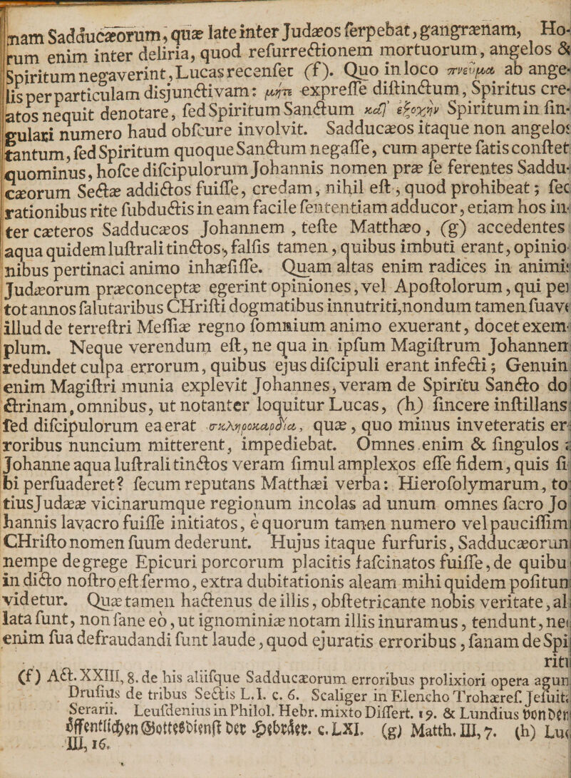 Lam Sadduciorum, qua? late inter Judasos ferpebat, gangraenam, Ho¬ rum enim inter deliria, quod refurre&ionem mortuorum, angelos & Spiritum negaverint, Luca? recenfec (f). Quo in loco ab ange¬ tis per particulam disjun<ftivam: f^n exprefle diftinctum, Spiritus cre¬ atos nequit denotare, fed Spiritum San<ftum *4 Spiritum in An¬ gulari numero haud obfcure involvit. Sadduc^os itaque non angelo: tantum, fed Spiritum quoque Sanftum negaffe, cum aperte fatis conflet quominus, hofcedifcipulorum Johannis nomen prae fe ferentes Saddu- cseorum Se<fl* addi&os fuifle, credam, nihil eft, quod prohibeat; fec rationibus rite fubdu&is in eam facile fententiam adducor, etiam hos in¬ ter ceteros Sadducams Johannem , tefte Matthaeo, (g) accedentes aqua quidemluftralitin&os-, falfis tamen, quibus imbuti erant, opinio nibus pertinaci animo inhasfifle. Quam altas enim radices in animi: Judaeorum prseconcepta: egerint opiniones, vel Apoftolorum, qui pei totannos falutaribus CHrifti dogmatibus innutriti,nondum tamen fuav< illud de terreftri Meffiae regno fomnium animo exuerant, docet exem¬ plum. Neque verendum eft, ne qua in ipfum Magiftrum Johannen redundet culpa errorum, quibus ejus difcipuli erant infecfli; Genuin enim Magiftri munia explevit Johannes, veram de Spiritu San&o do firinam,omnibus, ut notanter loquitur Lucas, (h) frncere inftillans fed difcipulorum ea erat qute, quo minus inveteratis er roribus nuncium mitterent, impediebat. Omnes.enim & Angulos « Johanne aqua luftrali tinsftos veram ftmul amplexos effe fidem, quis fi bi perfuaderet? fecum reputans Matthafi verba: Hierofolymarum, to tiusjudas^ vicinarumque regionum incolas ad unum omnes facro Jo h annis lavacro fuifle initiatos, equorum tamen numero velpauciflimi CHrifto nomen fuum dederunt. Hujus itaque furfuris, Sadducaeorum nempe de grege Epicuri porcorum placitis f afcinatos fuifle, de quibu in diflo noftro eft fermo, extra dubitationis aleam mihi quidem pofitun videtur. Qua tamen hactenus de illis, obftetricante nobis veritate, al lata funt, non fane eo, ut ignominia notam illis inuramus, tendunt, nes enim fua defraudandi funt laude, quod ejuratis erroribus, fanam de Spij ' rits (f) Act. XXIII, 8. de his aliifque Sadducaeorum. erroribus prolixiori opera agun Brutius de tribus Se£iis L. I. e. 6. Scallger in Elencho TrohaereC Jeiuitr Serarii. Leufdenius m Fhilol. Hebr. mixto Differt. * 6c Lundius tton t>{ tii bet c LXL (g) Matth, HI, 7. (h) im