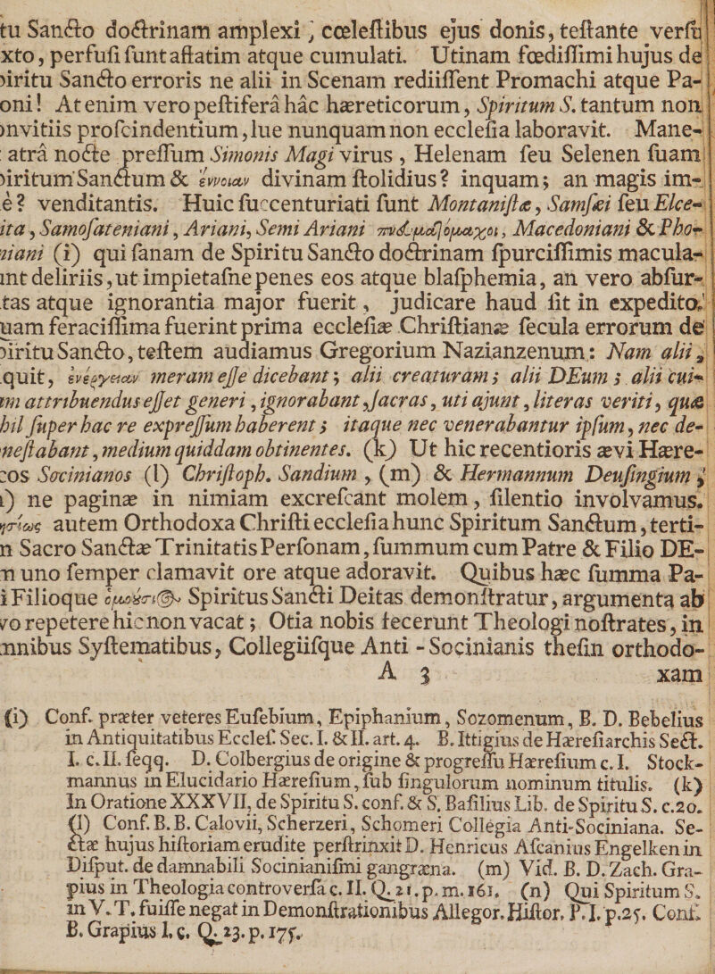 tu SanAo doArinam amplexi ] cceleftibus ejus donis, teftante verfli xto, perfufi funt affatim atque cumulati. Utinam foediflimi hujus det riritu SanAo erroris ne alii in Scenam rediiffent Promachi atque Pa- oni! At enim vero peftifera hac haereticorum, Spiritum S. tantum non mvitiis profcindentium, lue nunquam non ecclelia laboravit. Mane- atra noAe preflum Simonis Magi virus , Helenam feu Selenen fuam! )iritum'SanAum &amp; emuu&gt; divinam ftolidius? inquam; an magis im- e ? venditantis. Huic fuecenturiati funt Montanifhe, Samfiei feu Elce- ita, Samofateniani, Ariani, Semi Ariani m&amp;ftcClofMxot &gt; Macedoniam &amp;.Pbo¬ nam (i) qui fanam de Spiritu SanAo doArinam fpurciflimis macula- mtdeliriis,ut impietafnepenes eos atque blafphemia, an vero abfur- tas atque ignorantia major fuerit, judicare haud lit in expedita' uam feraciffima fuerint prima ecclelia? Chriftianie fecula errorum de' jiritu SanAo, teftem audiamus Gregorium Nazianzenum; Nam alii, quit, svlpyetcw meram ejje dicebant; alii creaturam; alii DEum s alii cui* im attribuendus ejjet generi, ignorabant Jacras, uti ajunt, liter as veriti, qua bil Jitper hac re exprejfum haberent &gt; itaque nec venerabantur ipfum, nec de¬ ne fi ab ant , medium quiddam obtinentes. (It) Ut hic recentioris se vi Ha?re-; ;os Sffcinianos (l) Cbriftopb. Sandium , (m) &amp; Hermannum Deufingium l) ne paginae in nimiam excrefcant molem, lilentio involvamus. yyncac autem Orthodoxa Chrifti ecclefiahunc Spiritum SanAum, terti- n Sacro SanAae Trinitatis Perfonam, fummum cum Patre &amp; Filio DE- n uno femper clamavit ore atque adoravit. Quibus haec fumma Pa- i Filioque ofte&amp;n®» Spiritus SanAi Deitas demonltratur, argumenta ab vo repetere hienon vacat; Otia nobis fecerunt Theologi noftrates, in nnibus Syftematibus, Collegiifque Anti - Soeinianis thefin orthodo- A % xam | (i) Conf. praeter veteres Eufebium, Epiphanram, Sozomenum, B, D. Bebelius m Antiquitatibus E ccleC Sec. I. &amp; II. art. 4. B. Ittigius de Haerefiarchis Se A. I. c.II. feqq. D. Colbergius de origine &amp; progreffuHaerelium c. I. Stock- mannus m Elucidario Haerelium, iub lingulorum nominum titulis, (k) In Oratione XXXVII, de Spiritu S. conf. &amp; S. Balilius Lib. de SpirituS. c.2o. &lt;1) Conf.B.B. Calovii, Scherzeri, Schomeri Collegia Anti-Sociniana. Se¬ ctae hujus hiftoriameradite perftrinxitD. Henricus AfcaniusEngelkenin. Difput. de damnabili Socinianifmi gangraena, (m) Vid. B. D. Zaeh. Gra¬ phis in Theologiacontroverlac. II. Q^z i.p. m. 161. (n) Qui Spiritum S. m V. T. fuilTe negat in Demonftratiombus Allegor. Hiftor, B. I. p.2f. Conf