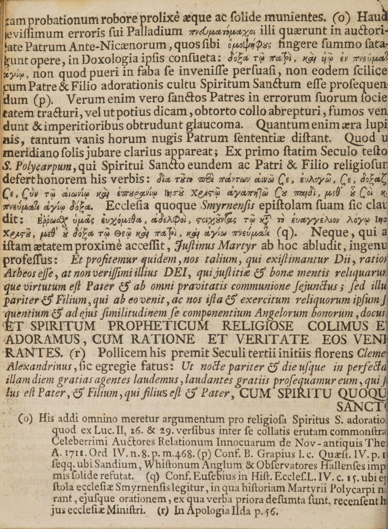 ! pam probationum robore prolixe «que ac folide munientes, (o) Haucl leviflimum erroris fui Palladium Trvds/Mtnpctxo» illi (juserunt in au&amp;ori- Jate Patrum Ante-Nicamorum, quos fibi ipaip/rpxs tingere fummo fata- (rUnt opere, in Doxologia ipfis confueta: r» vafi, ^ 4® h Uyivt non quod pueri in faba fe invenifle perfuafi, non eodem fcilice pum Patre &amp; Filio adorationis cultu Spiritum San&amp;um effe profequen dum (p). Verum enim vero fanftos Patres in errorum fuorum focie tatem tra&amp;uri, vel ut potius dicam, obtorto collo abrepturi, fumos ven dunt eScimperitioribus obtrudunt glaucoma. Quantum enim a;ra lupi nis, tantum vanis horum nugis Patrum fententia? diftant. Quod u meridianofolisjubare clarius appareat; Ex primo ftatim Seculo tefto S. Polycarpum, qui Spiritui Sanao eundem ac Patri &amp; Filio religiofur defert honorem his verbis: rin 7td'n&lt;av dulca Qt, tuXoyZ, Qe. Ce, O* tm aiaviM rgLf lyri Xg/TM ctyctTnfjai (jx 7nx^al, {&amp;s0 k Qo\, ^ dyi® Ecclefia quoque Smyrnenfis epiftolam fuam ile clai dits Ejjpucdg vf&amp;dt ddsX^o), &lt;?ct%Sv?&amp;g rd xf 73 evayyzXiov Aoyu lyo (Aid* k rZ H&amp;f Tr&amp;ldi} ngn clyite 7rhvfjt&gt;c&amp; fq), Neque, qui a iftam aetatem proxime acceffit, $uftinus Martyr ab hoc abludit, ingenu profeffus: Et profitemur quidem, nos talium , qui exiftimantur Dii r ratior Atheos effe , at non verijfmi illius DEI, qui ju(litis bons mentis rehquarm que virtutum eft Pater ab omni pravitatis communione JejunBus &gt; jed illu pariter (S Filium, qui ab eo venit, ac nos tfla(S exercitum reliquorum ipfum J quenfmm &amp; ad ejus fimilitudinem fe componentium Angelorum honorum, docui ET SPIRITUM PROPHETICUM RELIGIOSE COLIMUS EI ADORAMUS, CUM RATIONE ET VERITATE EOS VENI RANTES. (r) Pollicem his premit Seculi tertii initiis florens Clerne^ Alexandrinus egregie fatus: Ut noBe pariter gf die ufque in perfeBa illam diem gratias agentes laudemus * laudantes gratiis profequamur eum, qui J lus e(l Pater, Filium, qui filius eft &amp; Pater, fcUM SPIRITU QUOQU . SANCTI (0) His addi omnino meretur argumentum pro religiofa Spiritus S. adoratio quod exLuc.II, 16. 6c 29.veri.ibus inter fe coilatis erutam commonite Celeberrimi Auftores Relationum Innocuarum de Nov-antiquis The A. 1711. Ord IV. 11,8. p* m.468. (p) Conf. B. Grapius l.c. Quadi. lV.p.u feqq. ubi Sandium, Whiftonum Anglum &amp; Obfervatores Hallenfes imp: mts folide refutat, (q) Conf. Eufebius in Hift. Ecclef.L. IV. c. 17. ubi ejj ftola ecciefiae Smyrnenfis legitur, in qua hiftoriam Martyrii Polycarpi n; rant, ejufque orationem, ex qua verba priora defumta fUnt, recenfent h
