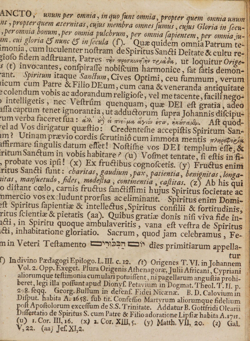 m A n , .'v' -v^xiviuu iuaujiuai 41MUmUUeDiieiIt poft Apoftolorum exceffum de S.S. Trinitate. Addatur B. Gottfridi Olearii D niertatio de Spiritus S. cum Patre 6t Filio adoratione Lipfiae habita A. fnN t Pak TTT /-,t\ o «7ITT _ / V •» r -TTTT , . i fu) I. Cor. IIi;i6. (x) 1. Cor. Xffl, ?7~{yijfatih, “(*)“*£[.* (aaj Jet aj23. ANCTO, «««;« jw «?/««/«, m quo fum omnia, Wv/&gt;«r dwm omnia unum m, propter quem teter nuas, cujus membra omnes fumus, edus Gloria in fecu- i , per omnia bonum,per omnia pulchrum, per omnia fapientem, per omnia,ju-! im, cui gloria £f »h«c £f m fecula (f). Quas quidem omnia Patrum te* imonia cum luculenter noftram de Spiritus Sanfli Deitate Sc cultu re- ? . em adftruant, Patres ut loquitur On&gt;&lt;?- j (t) invocantes, confpirafle nobifeum harmonice, fat fatis demon- ant. Spiritum itaque Sanclum, Cives Optimi, ceu fummum, verum 'rTrS^ ?-e &amp;F/IioDfum,cum cana&amp;veneranda antiquitate ^iir!^V°blS ac adorandum religiofe, vel metacente,facilinegd- tlSr’ nf^ Veftrup quenquam, quas DEI eft gratia, adeo _‘P, ^ enet ignorantia, ut addu&amp;orum fupra Johannis difeipu- u,m^r a aceret lua: «f». xj « ■nvtvftct dym $&lt;?#, ^Kx&lt;ra/^. Aliquod- rel fdTY°s dirigatur quaeflio: Credentefne accepiftis Spiritum Sau- ' Utinam prpvio cordis ferutinio cum immota mentis p-XwcpoeUk iffirmare ungulis datum effet! Noftifne vos DEI templum effe,&amp; Titum Sanctum m vobis habitarefu) Vofmet tentate, fi eltis infi- ’ Pro^ate vos ipfi. (x) Ex frudlibus cognofcetis. (y) Fruflus enim .ritus Sancti iunt: charitas, gaudium,pax, patientia, benignitas, longa- utas, manjuetudo, fides, modeflia , continentia ,, cafiitas. (zj Ab his Qui o diitant coe.o, carnis f rufius fanfliffimi hujus Spiritus focietate ac nmerCio vos excludunt prorfus ac eliminant. Spiritus enim Domi- . Spiritus Papienti^ &amp; intelleflus. Spiritus conlilii &amp; fortitudinis. rj5Fs icientiae &amp; pietatis (aa). Quibus gratia donis nili viva fide in- “J1 Spiritu quoque ambulaveritis, vana eft vellra de Spiritus icti, inhabitatione gloriatio. Sacrum, quod jam celebramus , Fe¬ tu in Veteri Teftamento £3i'v dies primitiarum appella- tur f) Indivino Paedagogi Epilogo.L. III. c. 12. (t) Origenes T. VI. in Johannem Vol. 2. Opp. Exeget. Plura Qngenis Athenagora, Julii Africani, Cypriani aliorumque temmonia cumulari potuiflent, m pagellarum anguftia probi- feeret legi illa poliunt apud DionyC Petavium in Dogmat. Theol. T. II p 2?8. feqq. Georg. Bullum in defenf. Fidei Nicamar. B. D. Caloviumm Ailput. habita A. 1658. tub tit. Confeffio Martyrum aliorumque fidelium