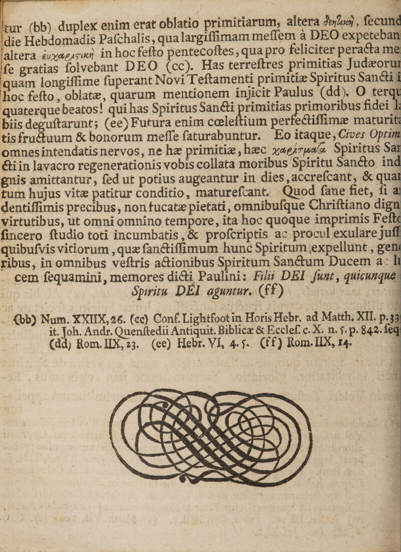 If-ur rbbl duplex enim erat oblatio primitiarum, altera h&gt;M, fecund i die Hebdomadis Pafchalis, qua largiflimam meffern a DEO expeteban ! altera in hoc fefto pentecoftes, qua pro feliciter peradia me !fe gratias folvebant DEO (cc). Has terreftres primitias Judaeorui quam longiflime fuperant NoviTeftamenti primitiae Spiritus Sandti i hoc fefto, oblata?, quarum mentionem injicit Paulus (dd). O terqi quaterque beatos! qui has Spiritus SandM primitias primoribus fidei 1&lt; biis deguftarunt; (ee) Futura enim cceleftium perfedUflimae maturit; tis frudtuum &amp; bonorum meffe faturabuntur. Eo itaque, Cives Optim omnes intendatis nervos, ne hae primitiae, haec Spiritus Sar ftiin lavacro regenerationis vobis collata moribus Spiritu Sanfto ind gnis amittantur, fedut potius augeantur in dies,accrefcant, &amp; quai tum hujus vitae patitur conditio, maturefcant. Quod fane fiet, fi ai dentiffimis precibus, non fucata pietati, omnibufque Chriftiano dign virtutibus, ut omni omnino tempore, ita hoc quoque imprimis Feftc fincero ftudio toti incumbatis, &amp; profcriptis ac procul exularejuu quibuiVis vitiorum, quae fandHflimum hunc Spiritum ,expellunt, geni ribus, in omnibus veftris adtionibus Spiritum Sandhim Ducem a li cem fequamini, memores didti Paulini: Filii DEI funt, quicunque Spiritu DEI aguntur, (ff) &lt;bb) Num. XXnX,36. (cc) Conf. Lightfoot in Horis Hebr. adMatth.XII. p.j? it. Toh. Andr. Quenftedii Antiquit. Biblicae &amp; Ecclef c. X. n. f.p. 844. feq (dd; Rom.IIX,t3&lt; (ee) Hebr. VI, 4- i• (ff) Rom.IIX, 14.