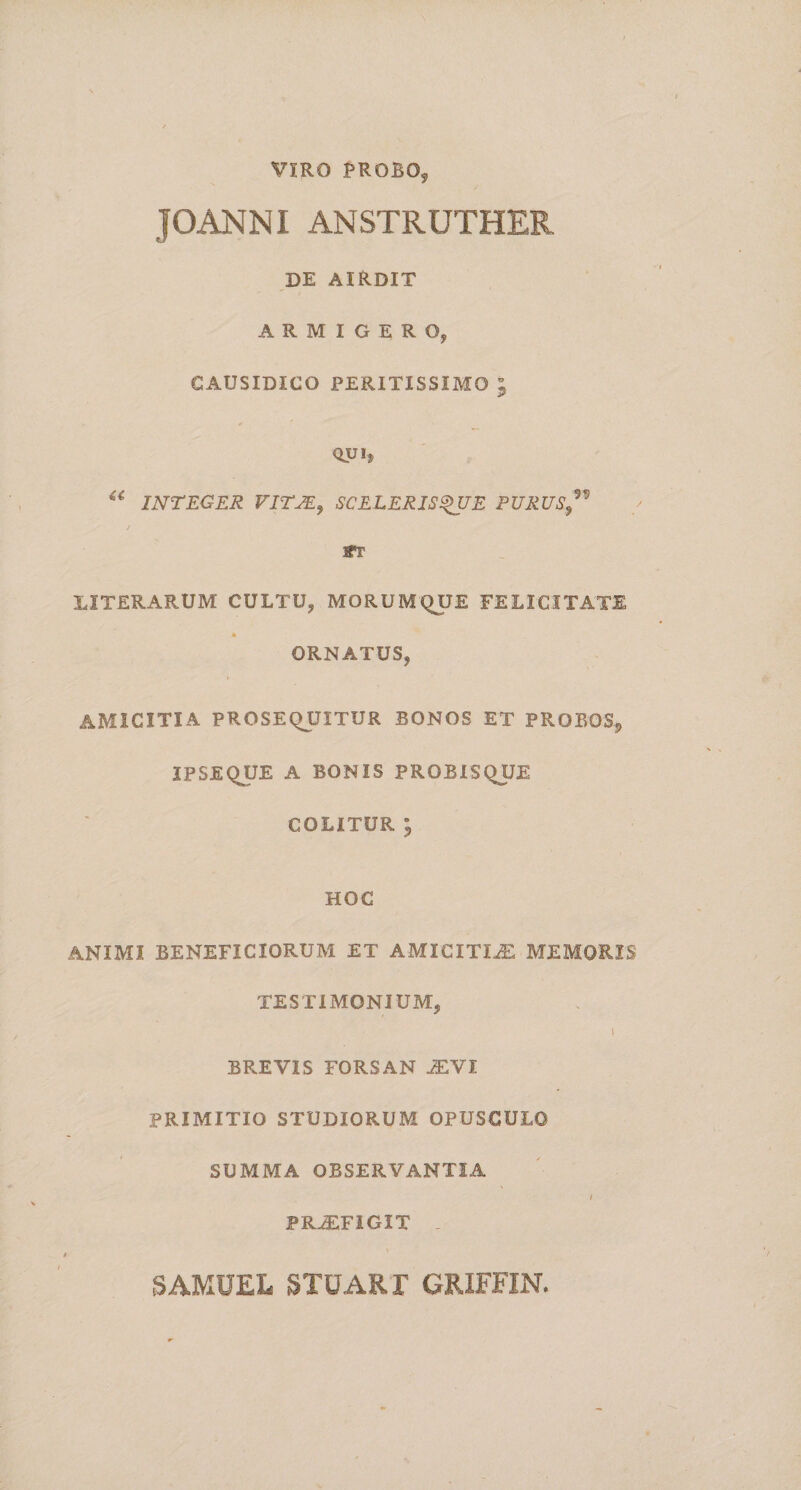VIRO PROBO? JGANNI ANSTRUTHER DE AIRDIT ARMIGERO, CAUSIDICO PERITISSIMO ; QUi5 “ INTEGER VIT2E} SCELERISQUE PURUS,™ Wi' XITERARUM CULTU, MORUMQUE FELICITATE ORNATUS, AMICITIA PROSEQUITUR BONOS ET PROBOS, 2PSEQUE A BONIS PROBISQUE COLITUR ; HOC ANIMI BENEFICIORUM ET AMICITIA MEMORIS TESTIMONIUM, I BREVIS FORSAN JEVI PRIMITIG STUDIORUM OPUSCULO SUMMA OBSERVANTIA / PRJEFIGIT . SAMUEL STUARI GRIFFIN.