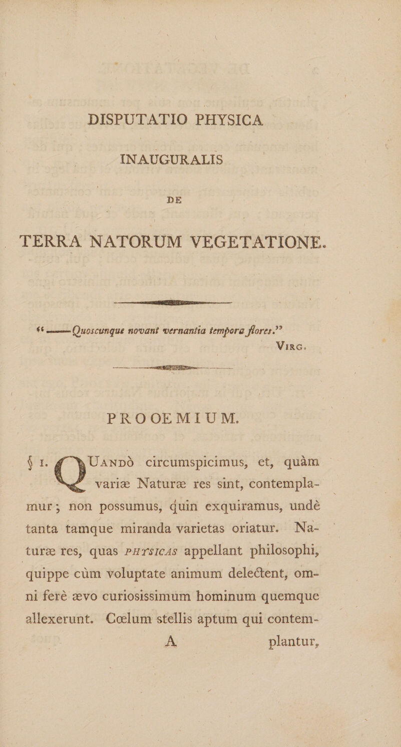 INAUGURALIS / i DE I TERRA NATORUM VEGETATIONE. Quoscunqui novant vernantia tempora fiores P Vir g. PROOEMIU M. § i. J^VUando circumspicimus, et, quam variae Naturae res sint, contempla¬ mur ; non possumus, quin exquiramus, unde tanta tamque miranda varietas oriatur» Na¬ turae res, quas pars icas appellant philosophi, quippe cum voluptate animum deledent, om¬ ni fere aevo curiosissimum hominum quemque allexerunt. Coelum stellis aptum qui contem- A piantur.