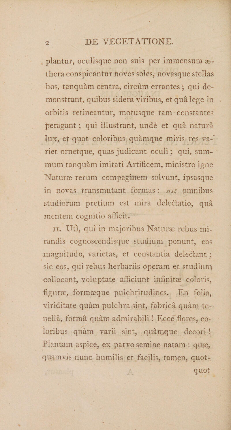 piantur, oculisque non suis per immensum ae¬ thera conspicantur novos soles, novasque stellas hos, tanquam centra, circum errantes; qui de¬ monstrant, quibus sidera viribus, et qua lege in orbitis retineantur, motusque tam constantes peragant; qui illustrant, unde et qua natura lux, et quot coloribus quamque miris res va¬ riet ornetque, quas judicant oculi; qui, sum¬ mum tanquam imitati Artificem, ministro igne Naturae rerum compaginem solvunt, ipsasque in novas transmutant formas: his omnibus studiorum pretium est mira delectatio, qua mentem cognitio afficit. ii. Uti, qui in majoribus Nat urse rebus mi¬ randis cognoscendisque studium ponunt, eos magnitudo, varietas, et constantia delectant ; sic eos, qui rebus herbariis operam et studium collocant, voluptate afficiunt infinitae coloris, figurae, formaeque pulchritudines. En folia, viriditate quam pulchra sint, fabrica quam te¬ nella, forma quam admirabili! Ecce flores, co~ loribus quam varii sint, quamque decori ! Plantam aspice, ex parvo semine natam : quae, quqrnvis nunc humilis et facilis, tamen, quot- t  quot •N