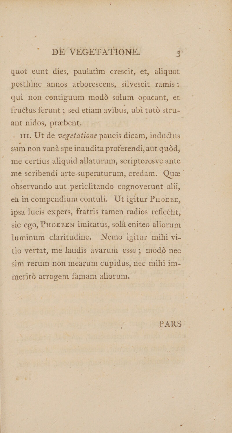 quot eunt dies, paulatim crescit, et, aliquot posthinc annos arborescens, silvescit ramis: qui non contiguum modo solum opacant, et frudtus ferunt; sed etiam avibus, ubi tuto stru¬ ant nidos, praebent» - in. Ut de vegetatione paucis dicam, indudtus sum non vana spe inaudita proferendi, aut quod* me certius aliquid allaturum, scriptoresve ante me scribendi arte superaturum, credam. Quae observando aut periclitando cognoverunt alii, ea in compendium contuli. Ut igitur Phoebe, ipsa lucis expers, fratris camen radios refiedlit, sic ego, Phoeben imitatus, sola eniteo aliorunx luminum claritudine. Nemo igitur mihi vi» tio vertat, me laudis avarum esse ; modo nec i „ • sim rerum non mearum cupidus, nec mihi im¬ merito arrogem famam aliorum» i • \ .PARS